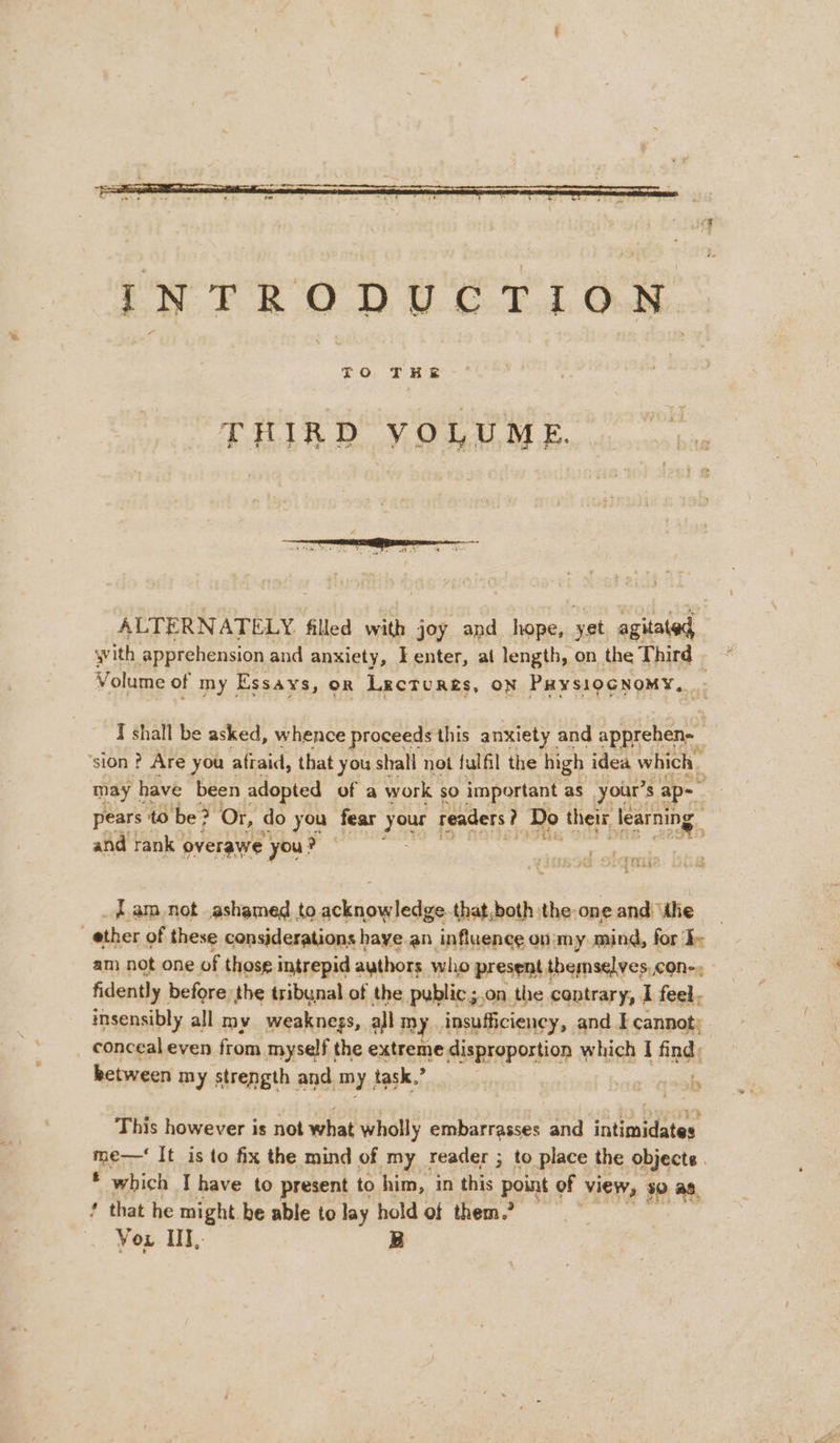 INTRODUCTION THIRD VOLUME. ALTERNATELY filled with joy and hope, yet agitated. with apprehension and anxiety, Fenter, al length, on the Third - Volume of my Essays, OR Lectures, ON PHYSIOGNOMY, I shall be asked, whence proceeds this anxiety and apprehen-_ ‘sion ? Are you atiaid, that y you shall not fulfil the high idea which | may | have been adopted of a work sO important as your’: 7 ap- : pears to ‘be? Or, do you fear your readers ? Do their learning and rank overawe you? - 1442 _fam not ashamed to acknowledge. that,both the one and dhe ether of these considerations haye an influence on'my. mind, for am not one of those intrepid authors who present themselves, con-. fidently before the tribunal of the pyblic;.on the contrary, I feel, insensibly all my weaknegs, all my insufficiency, and I cannot: conceal even from myself the extreme disproportion which I find: between my strength and my task. : | This however is not what wholly embarrasses and intimidates me—‘ It is to fix the mind of my reader ; to place the objects 3 * which I have to present to him, in this point of view, 30 a, ‘ that he might. be able to lay hold of them.” — Vou III, B