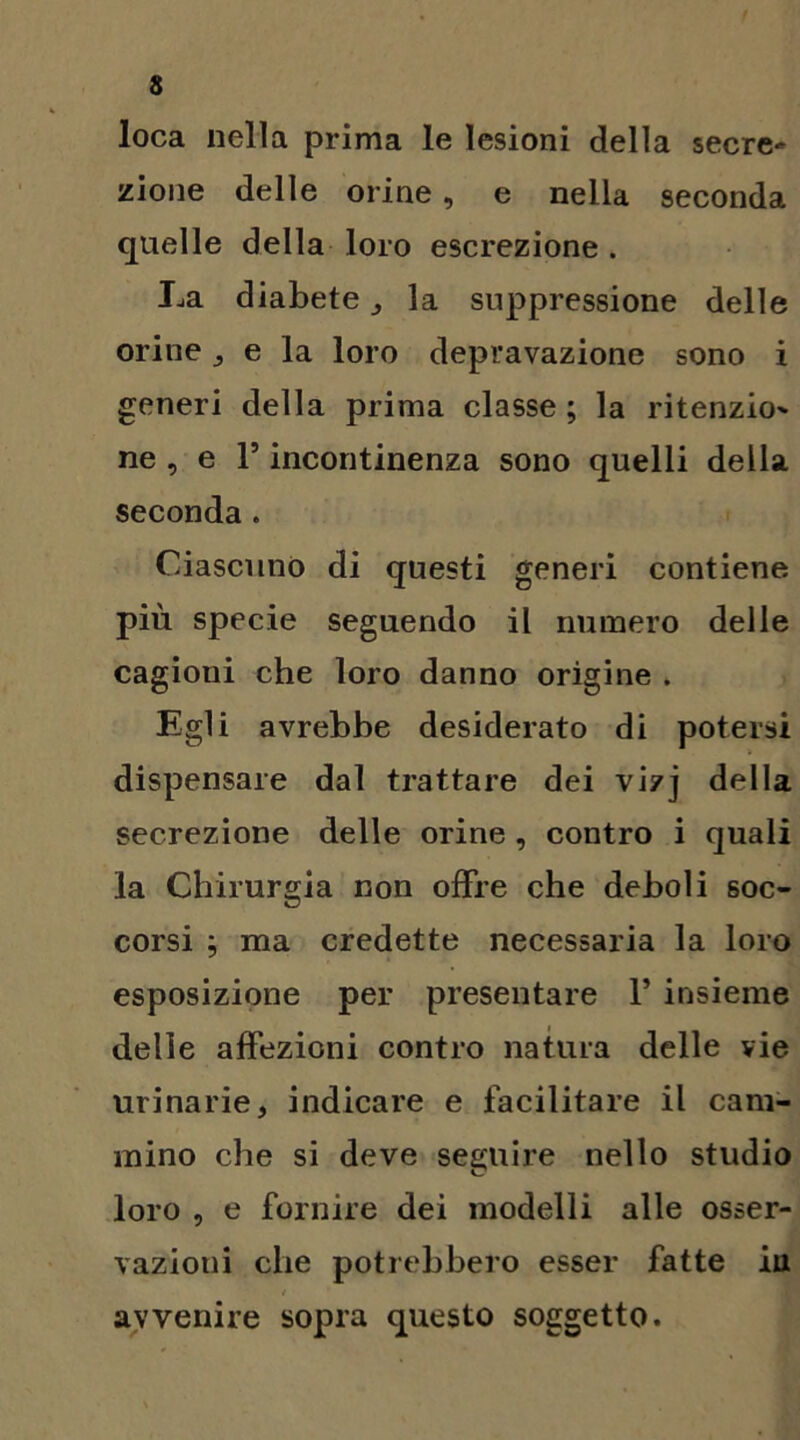 loca nella prima le lesioni della secre* zione delle orine, e nella seconda quelle della loro escrezione . La diabete , la suppressione delle orine , e la loro depravazione sono i generi della prima classe ; la ritenzio' ne, e l’incontinenza sono quelli della seconda . Ciascuno di questi generi contiene più specie seguendo il numero delle cagioni che loro danno origine . Egli avrebbe desiderato di potersi dispensare dal trattare dei vizj della secrezione delle orine , contro i quali la Chirurgia non offre che deboli soc- corsi ; ma credette necessaria la loro esposizione per presentare 1* insieme delle affezioni contro natura delle vie urinarie, indicare e facilitare il cam- mino che si deve seguire nello studio loro , e fornire dei modelli alle osser- vazioni che potrebbero esser fatte iu avvenire sopra questo soggetto.