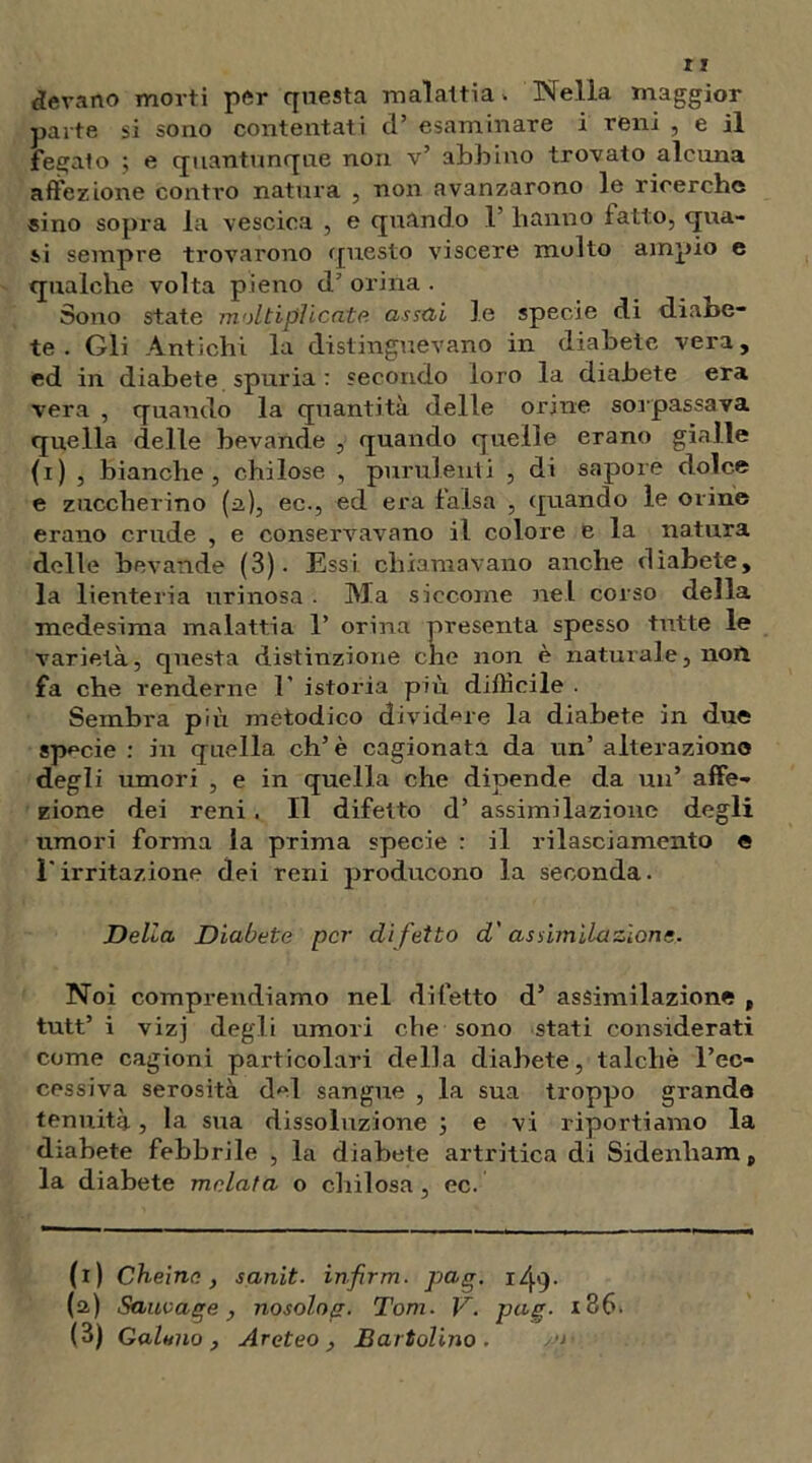 bevano morti por questa malattia» Nella maggior parte si sono contentati d’ esaminare i reni , e il fegato ; e quantunque non v’ abbino trovato alcuna affezione contro natura , non avanzarono le ricerche sino sopra la vescica , e quando 1 hanno fatto, qua- si sempre trovarono questo viscere molto ampio e qualche volta pieno d’ orina . Sono state moltiplicate assai le specie di diabe- te . Gli Antichi la distinguevano in diabete vera, ed in diabete spuria : secondo loro la diabete era vera , quando la quantità delle orine sorpassava quella delle bevande , quando quelle erano gialle (i) , bianche, chilose , purulenti , di sapore dolce e zuccherino (a), ec., ed era falsa , quando le orine erano crude , e conservavano il colore e la natura delle bevande (3). Essi chiamavano anche diabete, la lienteria urinosa . Ma siccome nel corso della medesima malattia 1’ orina presenta spesso tutte le varietà, questa distinzione che non è naturale, non fa che renderne E istoria più difficile . Sembra più metodico dividere la diabete in due specie : in quella eh’è cagionata da un’ alterazione degli umori , e in quella che dipende da un’ affe- zione dei reni. Il difetto d’ assimilazione degli umori forma la prima specie : il rilasciamento e l'irritazione dei reni producono la seconda. Della Diabete per difetto d'assimilazione. Noi comprendiamo nel difetto d’ assimilazione , tutt’ i vizj degli umori che sono stati considerati come cagioni particolari della diabete, talché l’ec- cessiva serosità del sangue , la sua troppo grande tenuità, la sua dissoluzione ; e vi riportiamo la diabete febbrile , la diabete artritica di Sidenham, la diabete melata o chilosa , ec. (i) Cheine, sanit. infirm. pag. i/j.'}- (a) Sauvage, nosolog. Tom. V. pag. i36. (3) Galeno, Areteo , B art olino .