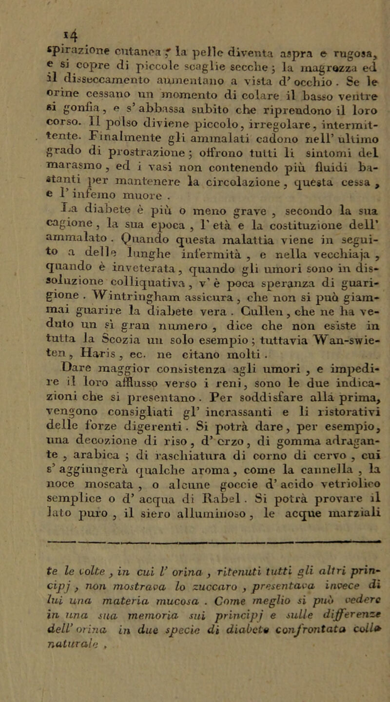 spirazione cutanea ' la pelle diventa aspra e rugosa, f si copre di piccole scaglie secche ; la magrezza ed il disseccamento alimentano a vista d' occhio . Se le orine cessano un momento di colare il basso ventre si gonfia, e s’ abbassa subito che riprendono il loro corso. 11 polso diviene piccolo, irregolare, intermit- tente. Finalmente gli ammalati cadono nell’ ultimo grado di prostrazione ; offrono tutti li sintomi del naarasmo , ed i vasi non contenendo più fluidi ba- ita nti per mantenere la circolazione, questa cessa , e l’inferno muore . Fa diabete è più o meno grave , secondo la sua cagione , la sua epoca , F età e la costituzione dell’ ammalato . Quando questa malattia viene in segui- to a delle lunghe infermità , e nella vecchiaia , quando è inveterata, quando gli umori sono in dis- soluzione colliquati va, v’ è poca speranza di guari- gione . Wintringham assicura, che non si può giam- mai guarire la diabete vera . Gullen, che ne ha ve- duto un sì gran numero , dice che non esiste in tutta la Scozia un solo esempio; tuttavia Wan-swie- ten , Ilaris , ec. ne citano molti . Dare maggior consistenza agli umori , e impedi- re il loro afflusso verso i reni, sono le due indica- zioni che si presentano . Per soddisfare alla prima, vengono consigliati gl’ incrassanti e li ristorativi delle forze digerenti. Si potrà dare, per esempio, una decozione di riso, d’ erzo, di gomma adragan- te , arabica ; di raschiatura di corno di cervo , cui s’ aggiungerà qualche aroma , come la cannella , la noce moscata, o alcune goecie d’acido vetriolico semplice o d’ acqua di Rabel. Si potrà provare il lato puro , il siero alluminoso, le acque marziali te le volte , in cui l’ orina , ritenuti tutti gli altri prin- cipi , non mostrava lo zuccaro , presentava invece di lui una materia mucosa . Come meglio si può vedere in una sua memoria sui principi e sulle differenze dell’ orina in due specie di diabete confrontata coll naturale ,