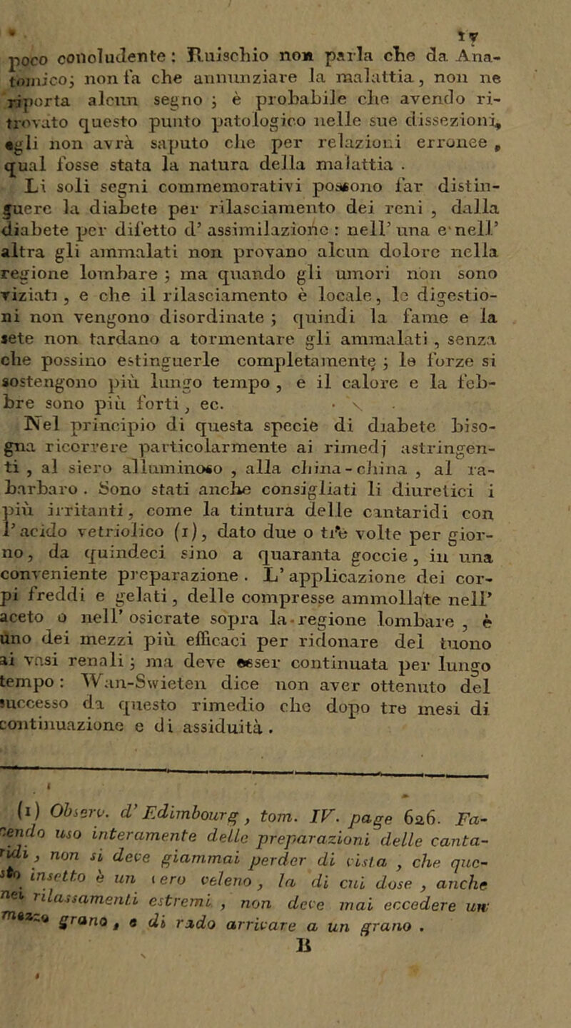 poco concludente : Ruischio non parla che da Ana- tomico; non fa che annunziare la malattia, non ne riporta alcun segno ; è probabile che avendo ri- trovato questo punto patologico nelle sue dissezioni, «gli non avrà saputo che per relazioni erronee „ qual fosse stata la natura della malattia . Li soli segni commemorativi possono far distin- guere la diabete per rilasciamento dei reni , dalla diabete per difetto d’ assimilazione : nell’ una e1 nell’ altra gli ammalati non provano alcun dolore nella regione lombare ; ma quando gli umori non sono viziati , e che il rilasciamento è locale, le digestio- ni non vengono disordinate ; quindi la fame e la sete non tardano a tormentare gli ammalati , senza che possino estinguerle completamente ; lo forze si sostengono più lungo tempo , e il calore e la feb- bre sono più forti , ec. • \ Nel principio di questa specie di diabete biso- gna ricorrere particolarmente ai rimedj astringen- ti , al siero alluminoso , alla cliina-china , al ra- barbaro . Sono stati anche consigliati li diuretici i più irritanti, come la tintura delle cantaridi con l’acido vetrioiico (i), dato due o tfe volte per gior- no, da quindeci sino a quaranta gocci e, in una conveniente preparazione . L’ applicazione dei cor- pi freddi e gelati, delle compresse ammollate nell’ aceto o nell’ osicrate sopra la-regione lombare, è uno dei mezzi più efficaci per ridonare del tuono ai vasi renali ; ma deve esser continuata per lungo tempo: Wan-Swieten dice non aver ottenuto del successo da questo rimedio che dopo tre mesi di continuazione e di assiduità. I » (i) Observ. d’Edimbourg, torri. IV. page 6a6. Fa- endo uso interamente delle preparazioni delle canta- ridi, non si deve giammai perder di vista , che que- sto insetto è un . ero veleno, la di cui dose , anche nei rialzamenti estremi , non deve mai eccedere un: grano , a di rado arrivare a un grano . U