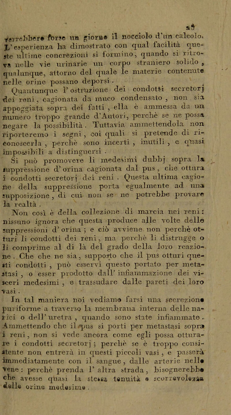 yerrebbcr» forse un giorB® il nocciolo d'im calcolo. Jj' esperienza ha dimostrato con qual facilità que- ste ultime concrezioni si formino, quando si ritro- va nelle vie urinarie un corpo straniero solido 9 qualunque, attorno del quale le materie contenute nelle orine possano deporsi . i Quantunque l’ostruzione dei condotti secretori dei reni, cagionata da muco condensato , non sia appoggiata sopra dei fatti , ella è ammessa da un numero troppo grande d’Autori, perche se ne possa negare la possibilità. Tuttavia ammettendola non riporteremo i segni , coi quali si pretende di ri- conoscerla , perchè sono incerti , inutili , e quasi impossibili a distinguersi . Si può promovere li medesimi dnbbj sopra la suppressione d’ orina cagionata dal pus, cne ottura i condotti secretori dei reni . Questa ultima cagio- ne della suppressione porta egualmente ad una supposizione, di cui non se ne potrebbe provare la realtà . Non cosi è della collezione di marcia nei reni : nissuno ignora che questa produce alle volte delle soppressioni d’ orina ; e ciò avviene non perchè ot- turi li condotti dei reni, ma perchè li distrugge o li comprime al di là del grado della loro reazio- ne . Che che ne sia, supposto che il pus otturi que- lli condotti , può esservi questo portato per meta- stasi , o esser prodotto dall’ infiammazione dei vi- sceri medesimi , e trassudare dalle pareti dei loro vasi. In tal maniera noi vediamo farsi una secrezion* puriforme a traverso la membrana interna delle na- rici o dell’ uretra , quando sono state infiammato . Ammettendo che il pus si porti per metastasi sopra i reni, non si vede ancora come egli possa ottura- re i condotti secretori ; perchè, se è troppo consi- stente non entrerà in questi piccoli vasi , e passerà immediatamente con il sangue, dalle arterie nell* vene: perchè prenda l’altra strada, bisognerebbe che avesse quasi la stessa tenuità « scorrevolezza delle orine medesime .
