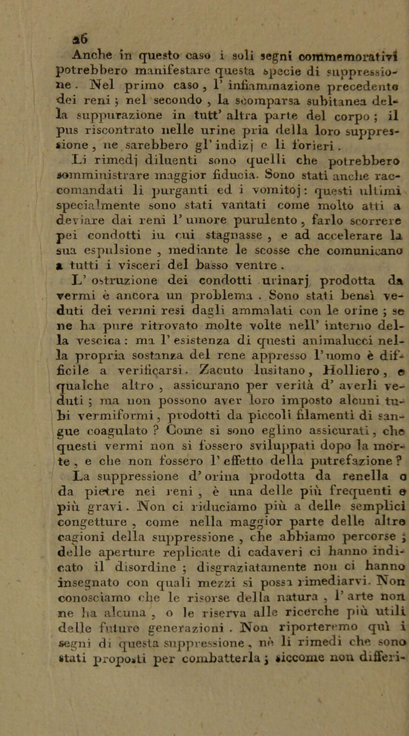 a6 Anche in questo caso i soli segni commemorativi potrebbero manifestare questa specie di suppressio- ne . Nel primo caso , 1’ infiammazione precedente dei reni ; nel secondo , la scomparsa subitanea del- la suppurazione in tutt’ altra parte del corpo ; il pus riscontrato nelle urine pria della loro suppres- sione , ne sarebbero gl’indizi c li forieri. Li rimedi diluenti sono quelli che potrebbero somministrare maggior fiducia. Sono stati anche rac- comandati li purganti ed i vomitoj : questi ultimi specialmente sono stati vantati come molto atti a deviare dai reni i’ umore purulento , farlo scorrere pei condotti iu cui stagnasse , e ad accelerare la sua espulsione , mediante le scosse che comunicano a tutti i visceri del basso ventre . L’ ostruzione dei condotti urinarj prodotta da vermi è ancora un problema . Sono stati bensì ve- duti dei vermi resi dagli ammalati con le orine ; se ne ha pure ritrovato molte volte nell’ interno del- la vescica : ma 1’ esistenza di questi animalucci nel- la propria sostanza del rene appresso l’uomo è dif- ficile a verificarsi. Zacuto lusitano, Holliero, e qualche altro , assicurano per verità d’ averli ve- duti ; ma non possono aver loro imposto alcuni tu- bi vermifoi'mi, prodotti da piccoli filamenti di san- gue coagulato ? Come si sono eglino assicurati, che questi vermi non si fossero sviluppati dopo la mor- te , e che non fossero 1’ effetto della putrefazione? La suppressione d’orina prodotta da renella o da pietre nei reni , è una delle più frequenti o più gravi . Non ci riduciamo più a delle semplici congetture , come nella maggior parte delle altro cagioni della suppressione , che abbiamo percorse ; delle aperture replicate di cadaveri ci hanno indi- cato il disordine ; disgraziatamente non ci hanno insegnato con quali mezzi si possa rimediarvi. Non conosciamo che le risorse della natura , 1 arte non ne ha alcuna , o le riserva alle ricerche più utili delle future generazioni . Non riporteremo qui i segni di questa suppressione, nè li rimedi che sono stati proposti per combatterla \ siccome non differì-