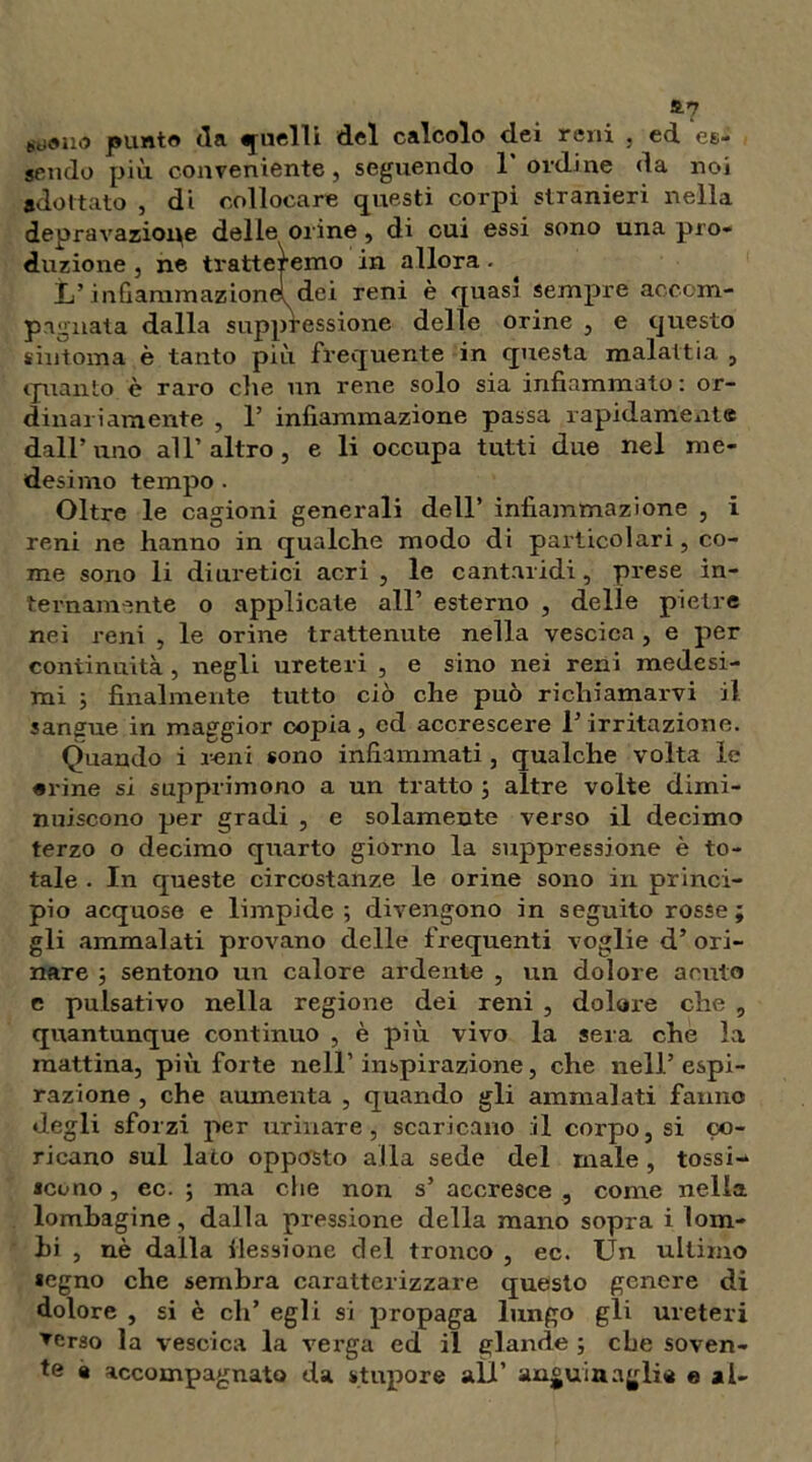 a? scolio punto tla quelli del calcolo dei reni , ed es- sendo più. conveniente, seguendo 1 ordine da noi adottato , di collocare questi corpi stranieri nella depravazione delle orine, di cui essi sono una pro- duzione , ne tratteremo in allora - L’infiammazione^dei reni è quasi sempre accom- pagnata dalla snppressione delle orine , e questo sintonia è tanto più frequente in questa malattia , quanto è raro che un rene solo sia infiammalo : or- dinariamente , 1’ infiammazione passa rapidamente dall’uno all’altro, e li occupa tutti due nel me- desimo tempo . Oltre le cagioni generali dell’ infiammazione , i reni ne hanno in qualche modo di particolari, co- me sono li diuretici acri , le cantaridi, prese in- ternamente o applicate all’ esterno , delle pietre nei reni , le orine trattenute nella vescica , e per continuità, negli ureteri , e sino nei reni medesi- mi ; finalmente tutto ciò che può richiamarvi il sangue in maggior copia, cd accrescere l’irritazione. Quando i reni sono infiammati, qualche volta le «rine si sopprimono a un tratto ; altre volte dimi- nuiscono per gradi , e solamente verso il decimo terzo o decimo quarto giorno la suppressione è to- tale . In queste circostanze le orine sono in princi- pio acquose e limpide; divengono in seguito rosse; gli ammalati provano delle frequenti voglie d’ori- nare ; sentono un calore ardente , un dolore acuto e pulsativo nella regione dei reni , dolore che , quantunque continuo , è più vivo la sera che la mattina, più forte nell’inspirazione, che nell’espi- razione , che aumenta , quando gli ammalati fanno degli sforzi per urinare, scaricano :il corpo, si co- ricano sul lato opposto alla sede del male, tossi- scono , ec. ; ma che non s’ accresce , come nella lombagine, dalla pressione della mano sopra i lom- bi , nè dalla Cessione del tronco , ec. Un ultimo segno che sembra caratterizzare questo genere di dolore , si è eli’ egli si propaga lungo gli ureteri ▼erso la vescica la verga ed il glande ; che soven- te a accompagnato da stupore all’ anguiaaglie e ai-