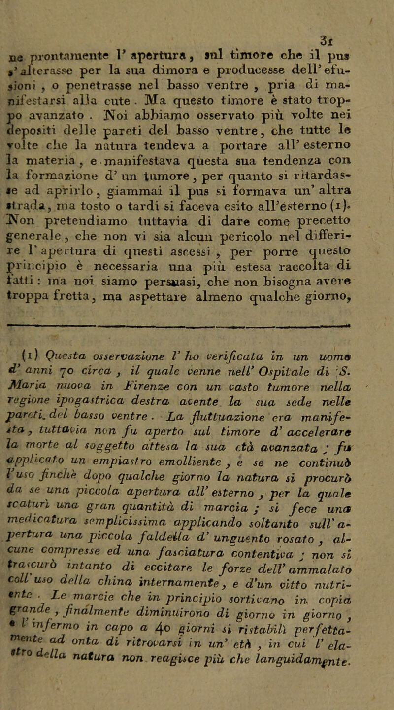 ne prontamente 1* apertura, sul timore che il pus *’ alterasse per la sua dimora e producesse dell’efu- sioni , o penetrasse nel basso ventre , pria di ma- nifestarsi alia cute . Ma questo timore è stato trop- po avanzato . Noi abbiamo osservato più volte nei depositi delle pareti del basso ventre, che tutte le volte che la natura tendeva a portare all’ esterno la materia, e manifestava questa sua tendenza con la formazione d’ un tumore, per quanto si ritardas- se ad aprirlo, giammai il pus si formava un’ altra strada, ma tosto o tardi si faceva esito all’esterno (i). Non pretendiamo tuttavia di dare come precetto generale, che non vi sia alcun pericolo nel differi- re l'apertura di questi ascessi , per porre questo principio è necessaria una più estesa raccolta di tatti : ma noi siamo persuasi, che non bisogna avere troppa fretta, ma aspettare almeno qualche giorno. ( i ) Questa osservazione V ho verificata in un uomo d’ anni 70 circa , il quale venne nell’ Ospitale di S. Maria nuova in Firenze con un vasto tumore nella ragione ipogastrica destra avente la sua sede nelle pareti. del basso ventre ■ La Jluttuazione era manife- sta , tuttavia non fu aperto sul timore d’ accelerare la morte al soggetto attesa la sua età avanzata ’ fi* applicato un empiasiro emolliente } e se ne continuò l uso finché dopo qualche giorno la natura si procurò da se una piccola apertura all’ esterno , per la quale scaturì una gran quantità di marcia ; si fece uncs medicatura semplicissima applicando soltanto sull'a- pertura una piccola faldella d’ unguento rosato , al- cune compresse ed una fasciatura 'contentiva ; non si trascurò intanto di eccitare le forze dell’ammalato coll uso della china internamente , e d’un vitto nutri- ate . Le marcie che in principio sortivano in copia grande , finalmente diminuirono di giorno in giorno , • / infermo in capo a 4o giorni si ristabilì perfetta- mente ad onta di ritrovarsi in un’ età , in cui l' ela- * r0 della natura non reagisce più che languidamente.