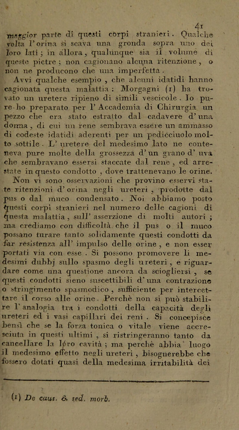 4* glor parte eli questi corpi stranieri . Qualche volta l’orina si scava una gronda sopra uno dei loro lati ; in allora, qualunque sia il volume di queste pietre ; non cagionano alcuna ritenzione , o non ne producono che una imperfetta . Avvi qualche esempio , che alcuni, idatidi hanno cagionata questa malattia : Morgagni (i) ha tro- vato un uretere ripieno di simili vescicole . lo pu- re dio preparato per 1’Accademia di Chirurgia un pezzo che era stato estratto dal cadavere d’una donna, di cui un rene sembrava essere un ammasso di codeste idatidi aderenti per un pedicciuolo mol- to sottile . L’ uretere del medesimo lato ne conte- neva pure molte della grossezza d’ un grano d’ uva che sembravano essersi staccate dal rene , ed arre- state in questo condotto , dove trattenevano le orine. Non vi sono osservazioni che provino esservi «ta- te ritenzioni d’orina negli ureteri , prodotte dal pus o dal muco condensato . Noi abbiamo posto questi corpi stranieri nel numero delle cagioni di questa malattia, sull’asserzione di molti autori ; ma crediamo con difficoltà che il pus o il muco possano turare tanto solidamente questi condotti da far resistenza all’ impulso delle orine , e non esser portati via con esse . Si possono promovere li me- desimi duhbj sullo spasmo degli ureteri , e riguar- dare come una questione ancora da sciogliersi , se questi condotti sieno suscettibili d’una contrazione o stringimento spasmodico , sufficiente per intercet- tare il corso alle orine . Perchè non si può stabili- re 1' analogia tra i condotti della capacità degli ureteri ed i vasi capillari dei reni . Si concepisce bensì che se la forza tonica o vitale viene accre- sciuta in questi ultimi , si ristringeranno tanto da cancellare la 1/ro cavità; ma perchè abbia’ luogo il medesimo effetto negli ureteri , bisognerebbe che fossero dotati quasi della medesima irritabilità dei (*) (*) De caus. &. sed. mori.