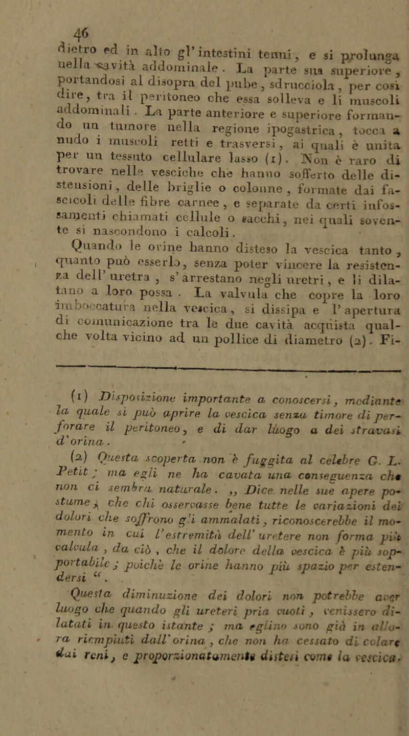 metro ed in alto gl’intestini tenui, e si prolunga ue a<yvità addominale. La parte sua superiore, portandosi al disopra del pube 5 sdrucciola ? per cosi cure, tra il peritoneo che essa solleva e li muscoli «addominali . La parte anteriore e superiore forman- do un tumore nella regione ipogastrica, tocca a nudo i muscoli retti e trasversi , ai quali è unita per un tessuto cellulare lasso (x). Non è raro di trovare nelle vesciche che hanno sofferto delle di- stensioni , delle briglie o colonne, formate dai fa- scicoli delle fibre carnee, e separate da certi infos- samenti chiamati cellule o sacelli, nei quali soven- te si nascondono i calcoli. Quando le orine hanno disteso la vescica tanto , quanto può esserlo, senza poter vincere la resisten- za dell uretra , s arrestano negli uretri, e li dila- tano a loro possa . La valvula che copre la loro imboccatura nella vescica, si dissipa e l’apertura di comunicazione tra le due cavità acquista qual- che volta vicino ad un pollice di diametro (a). Fi- (i ) Disposizione importante a conoscersi, mediante tu quale si può aprire la vescica sema timore di per- forare il peritoneo, e di dar litogo a dei stravasi d ' orina . » (a) Questa scoperta non b fuggita al celebre G. L- Petit ; ma egli ne ha cavata una conseguenza eh* non ci sembra naturale. ,, Dice nelle sue apere po- stume4 che chi osservasse bene tutte le variazioni dei dolori che soffrono g’i ammalati, riconoscerebbe il mo- mento in cui l’estremità dell’ uretere non forma pia valvula , da ciò , che il dolore della vescica è più sop- portabile • poiché le orine hanno più spazio per esten- dersi l<. Questa diminuzione dei dolori non potrebbe aver luogo che quando gli ureteri pria vuoti , venissero di- latati in. questo istante j ma eglino sono già in allo- ra riempiuti dall'orina , che non ha cessato di colare dai reni, e proporzionatamente distesi come la vescica*