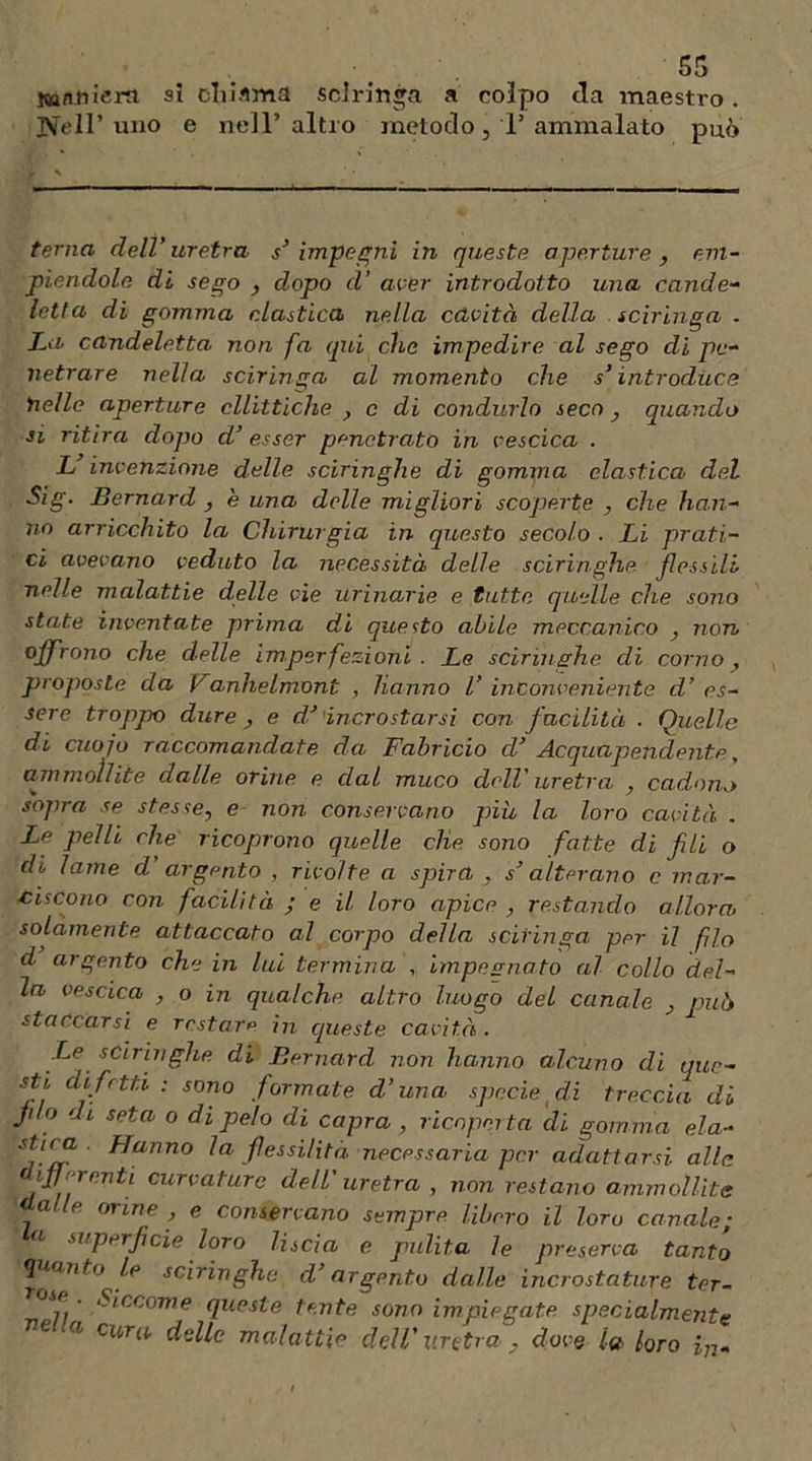 tonti iem si cliiflma sciringa a colpo da maestro. Nell’uno e nell’altro metodo, T ammalato può terna dell’ uretra s’ impegni in queste aperture , em- piendole di sego , dopo d’ aver introdotto una cande- letta di gomma clastica, nella cavità della sciringa . La candeletta non fa qui che impedire al sego di pe- netrare nella sciringa al momento che s’introduce nelle aperture ellittiche , c di condurlo seco , quando si ritira dopo d’esser penetrato in vescica . L invenzione delle sciringhe di gomma clastica del Sig. Bernard , e una delle migliori scoperte , che han- no arricchito la Chirurgia in questo secolo . Li prati- ci avevano veduto la necessità delle sciringhe flessili nelle malattie delle vie urinarie e tutte quelle che sono state inventate prima di questo abile meccanico , non offrono che delle imperfezioni. Le sciringhe di corno, proposte da Vdnhelmont , hanno V inconveniente d’ es- sere troppo dure , e d’ incrostarsi con facilità . Quelle di cuojo raccomandate da Fabricio cV Acquapendente, ammollite dalle orine e dal muco dell' uretra , cadono sopra se stesse, e non conservano pia la loro cavità . Le pelli che ricoprono quelle die sono fatte di fli o di lame d argento , rivolte a spira , s’alterano c mar- ciscono con facilità ; e il loro apice , restando allora, solamente attaccato al corpo della sciringa per il fio d argento che in lui termina , impegnato al collo del- la vescica , o in qualche altro luogo del canale , pub staccarsi e restare in queste cavità. .Le sciringhe di Bernard non hanno alcuno di que- sti difetti.: sono formate d’una specie ( di treccia di fio di seta o dipelo di capra , ricoperta di gomma ela- stir_f ■ Hanno la flessilità necessaria per adattarsi alle differenti curvature dell'uretra, non restano ammollite a p oline , e conservano sempre libero il loro canale• a superficie loro liscia e pulita le preserva tanto quanto le sciringhe d’argpnto dalle incrostature ter- ose , Siccome queste tonte sono impiegate, specialmente e a cura delle malattie dell' uretra , dove la /oro iu.