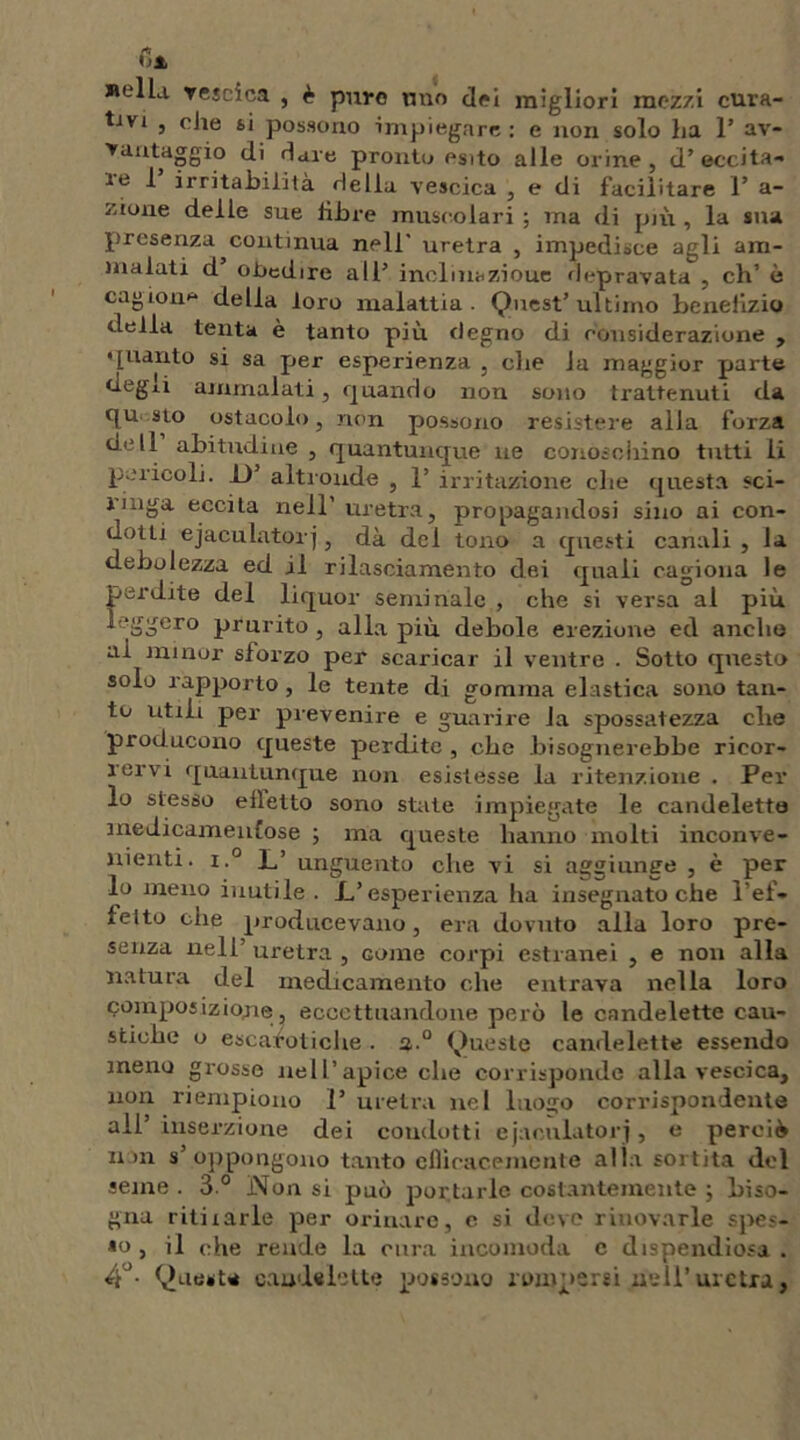 fi» Bella vescica , è puro tino tiri migliori mozzi cura- tavi , che si possono impiegare : e non solo ha 1’ av- vantaggio di dare pronto esito alle orine, d’eccita- re 1’ irritabilità della vescica , e di facilitare 1* a- zione delle sue libre muscolari ; ma di più , la sua presenza continua nell' uretra , impedisce agli am- malati d oticdire all’ inclinazioue depravata , eh’ è cagione della loro malattia. Quest’ultimo benefizio della tenta è tanto più degno di considerazione , • pianto si sa per esperienza , che la maggior parte degli ammalati, quando non sono trattenuti da qu sto ostacolo, non possono resistere alla forza dell abitudine , quantunque ne conosoiiino tutti li pericoli. D’ alti-onde , 1’ irritazione che questa «ci- rmga eccita nell’ uretra, propagandosi sino ai con- dotti ejaculator j, dà del tono a questi canali , la debolezza ed il rilasciamento dei quali cagiona le perdite del liquor seminale , che si versa al più leggero prurito , alla più debole erezione ed anche ai minor sforzo per scaricar il ventre . Sotto qnesto solo rapporto , le tente di gomma elastica sono tan- to utili per prevenire e guarire la spossatezza che producono queste perdite , che bisognerebbe ricor- rervi quantunque non esistesse la ritenzione . Per lo stesso efletto sono state impiegate le candelette medicamentose ; ma queste hanno molti inconve- nienti. i.° L’ unguento che vi si aggiunge , è per lo meno inutile. _L’ esperienza ha insegnato che l’ef- fetto che producevano, era dovuto alla loro pre- senza nell’uretra, come corpi estranei , e non alla natura del medicamento che entrava nella loro composizione, eccettuandone però le candelette cau- stiche o escarotiche . a 0 Queste candelette essendo meno grosse nell’apice che corrisponde alla vescica, non riempiono 1’ uretra nel luogo corrispondente all’ inserzione dei condotti ejacnlatorj, e perciò non s’oppongono tanto efficacemente alla sortita del seme . 3 ° Non si può portarle costantemente ; biso- gna ritirarle per orinare, c si deve rinovarle spes- so , il che rende la cura incomoda e dispendiosa . 4°- Queste candelette possono rompersi nell’uretra,