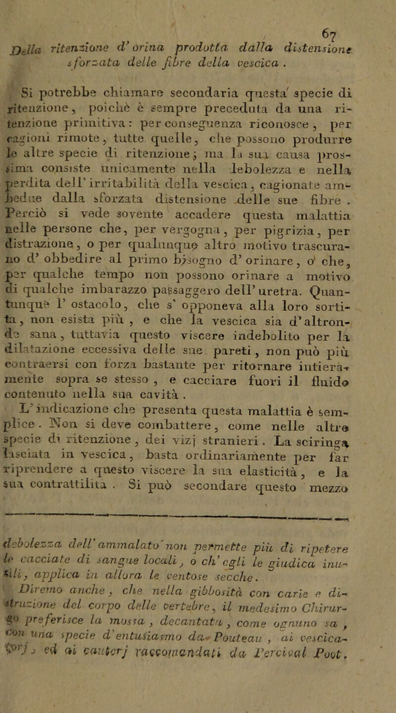 Della ritenzione d’orina prodotta dalla distensione sforzata delle fibre della vescica . Si potrebbe chiamare secondaria questa specie di ritenzione, poiché è sempre preceduta da una ri- tenzione primitiva: per conseguenza riconosce, per cagioni rimote, tutte quelle, che possono produrre le altre specie di ritenzione ; ma la sua causa pros- sima consiste unicamente nella debolezza e nella perdita dell’irritabilità della vescica, cagionate am- bedue dalla sforzata distensione delle sue fibre . Perciò si vede sovente accadere questa malattia nelle persone che, per vergogna, per pigrizia, per distrazione, o per qualunque altro motivo trascura- no d’ obbedire al primo bisogno d’orinare, ol che, per qualche tempo non possono orinare a motivo di qualche imbarazzo pafcsaggero dell’ uretra. Quan- tunque 1’ ostacolo, che s’ opponeva alla loro sorti- ta, non esista più , e che la vescica sia d’altron- de sana , tuttavia questo viscere indebolito per la dilatazione eccessiva delle sue pareti, non può più, eontraersi con forza bastante per ritornare intiera-» mente sopra se stesso , e cacciare fuori il fluido contenuto nella sua cavità . L indicazione che presenta questa malattia è sem- plice . Non si deve combattere, come nelle altra specie di ritenzione , dei vizj stranieri. La sciringa lasciata in vescica, basta ordinariamente per far riprendere a questo viscere la sua elasticità, e la sua contrattilità . Si può secondare questo mezzo debolezza dell ammalato non permette piu di ripetere le Lacciaie di sangue locali0 eh egli le giudica inu- tili} applica in allora le ventose secche. Dii emo anche, che nella gibbosità con carie e. di- struzione del corpo delle vertebre, il medesimo Chirur- pre ferisce la mossa , decantata, come ognuno sa f co? 1 una specie d entusiasmo da Pouteau , ai vescica- '<'rj j ed ai cautorj raccomandati da Perticai Poot.