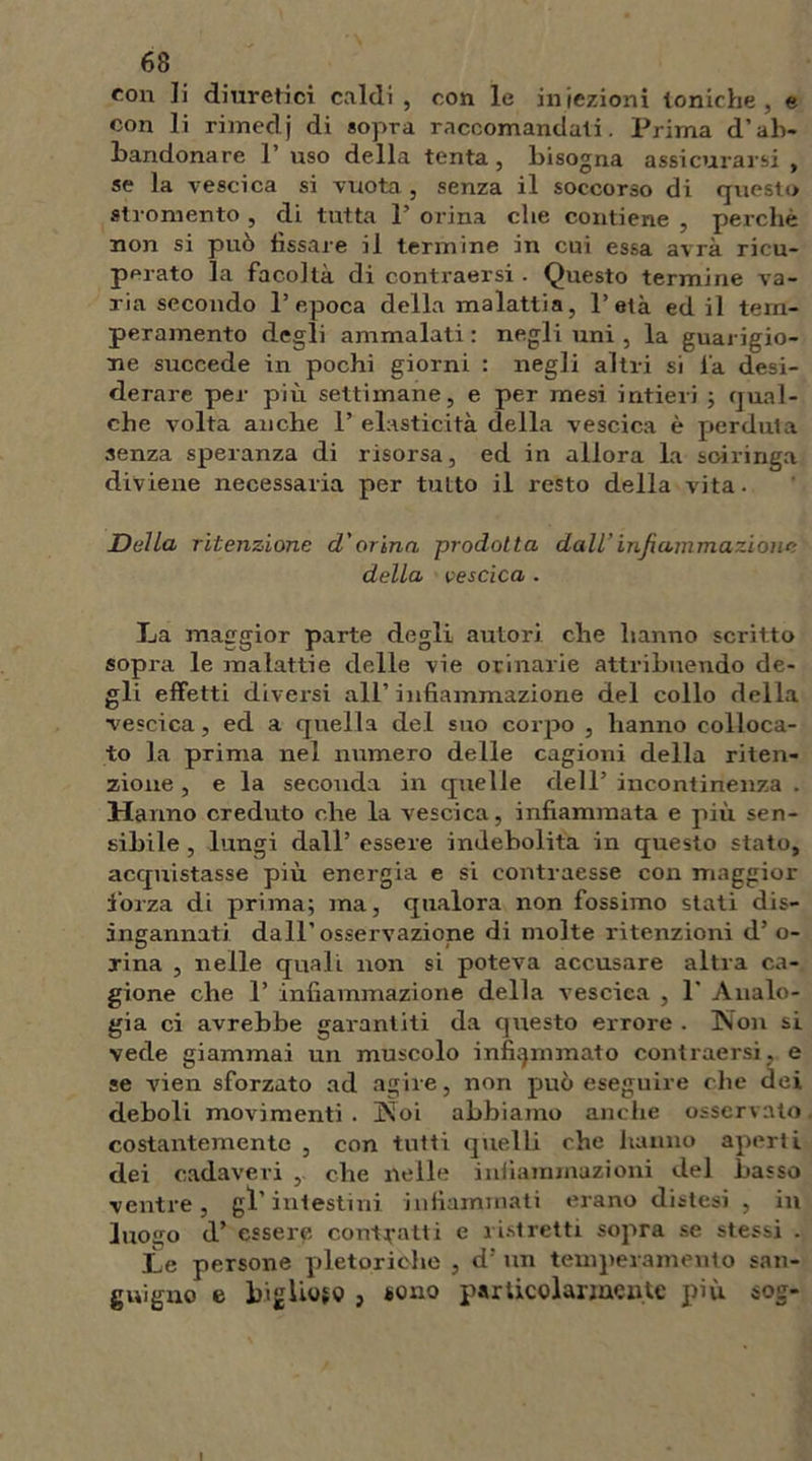 con li diuretici caldi , con le iniezioni toniche, e con li rimedj di sopra raccomandati. Prima d’ab- bandonare 1 uso della tenta, bisogna assicurarsi , se la vescica si vuota, senza il soccorso di questo stromento , di tutta 1’ orina che contiene , perchè non si può fissare il termine in cui essa avrà ricu- perato la facoltà di contraersi . Questo termine va- ria secondo l’epoca della malattia, l’età ed il tem- peramento degli ammalati : negli uni , la guarigio- ne succede in pochi giorni : negli altri si fa desi- derare per più settimane, e per mesi intieri ; qual- che volta anche 1’ elasticità della vescica è perduta senza speranza di risorsa, ed in allora la soiringa diviene necessaria per tutto il resto della vita. Delia ritenzione cl'orina prodotta dall’infiammazione della vescica . La maggior parte degli autori che hanno scritto sopra le malattie delle vie orinarie attribuendo de- gli effetti divei'si all’infiammazione del collo della vescica, ed a quella del suo corpo , hanno colloca- to la prima nel numero delle cagioni della riten- zione , e la seconda in quelle dell’ incontinenza . Hanno creduto che la vescica, infiammata e più sen- sibile , lungi dall’ essere indebolita in questo stato, acquistasse più energia e si contraesse con maggior forza di prima; ma, qualora non fossimo stati dis- ingannati dall’osservazione di molte ritenzioni d’ o- rina , nelle quali non si poteva accusare altra ca- gione che 1’ infiammazione della vescica , 1’ Analo- gia ci avrebbe garantiti da questo errore . Non si vede giammai un muscolo infiammato contraersi, e se vien sforzato ad agire, non può eseguire che dei deboli movimenti . Noi abbiamo anche osservato costantemente , con tutti quelli che hanno aperti dei cadaveri , che nelle infiammazioni del basso ventre, gl’intestini infiammati erano distesi , in luogo d’ essere contratti e ristretti sopra se stessi . Le persone pletoriche , d: un temperamento san- guigno e bigUoso j tono particolarmente più sog-