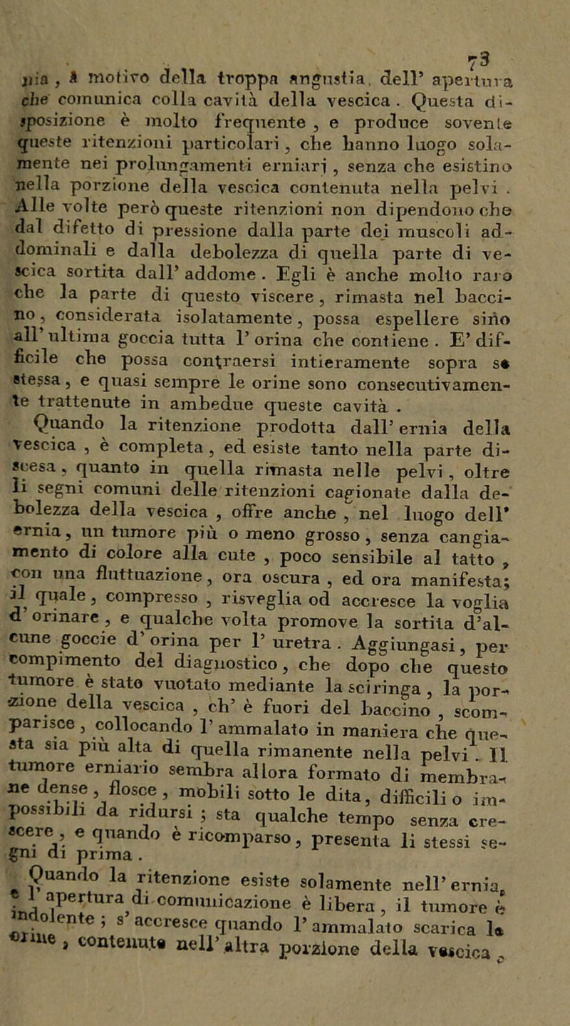 jiia , * motivo della troppa angustia, dell* apertura che comunica colla cavità della vescica. Questa di- sposizione è molto frequente , e produce sovente queste ritenzioni particolari , che hanno luogo sola- mente nei prolungamenti erniari , senza che esistine nella porzione della vescica contenuta nella pelvi . Alle volte però queste ritenzioni non dipendono che dal difetto di pressione dalla parte dei muscoli ad- dominali e dalla debolezza di quella parte di ve- scica sortita dall* addome . Egli è anche molto raro che la parte di questo viscere , rimasta nel bacci- no, considerata isolatamente, possa espellere sino all ultima goccia tutta 1’ orina che contiene . E’ dif- ficile che possa con^raersi intieramente sopra s* stessa, e quasi sempre le orine sono consecutivamen- te trattenute in ambedue queste cavità . Quando la ritenzione prodotta dall’ ernia della vescica , è completa, ed esiste tanto nella parte di- scesa, quanto in quella rimasta nelle pelvi, oltre li segni comuni delle ritenzioni cagionate dalla de- bolezza della vescica , offre anche , nel luogo dell’ ernia, un tumore piu o meno grosso, senza cangia- mento di colore alla cute , poco sensibile al tatto , con una fluttuazione, ora oscura , ed ora manifesta; il quale, compresso , risveglia od accresce la voglia d orinare , e qualche volta promove la sortita d”al- eune goccie d’ orina per 1’ uretra . Aggiungasi, per compimento del diagnostico, che dopo che questo tumore è stato vuotato mediante la sciringa la por- zione della vescica , eh’ è fuori del baccino , scom- parisce, collocando l’ammalato in maniera che que- sta sia piu alta di quella rimanente nella pelvi . Il tumore erniario sembra allora formato di membra-, ne dense, flosce , mobili sotto le dita, difficili o im- possibili da ridursi ; sta qualche tempo senza cre- scere e quando e ricomparso, presenta li stessi se- gni ai prima . Quando la ritenzione esiste solamente nell’ ernia. ini ^pe[tura,dl comuilicazione è libera , il tumore è olente; s accresce quando l’ammalato scarica 1* ì contenuta nell’ altra porzione della vescica ,