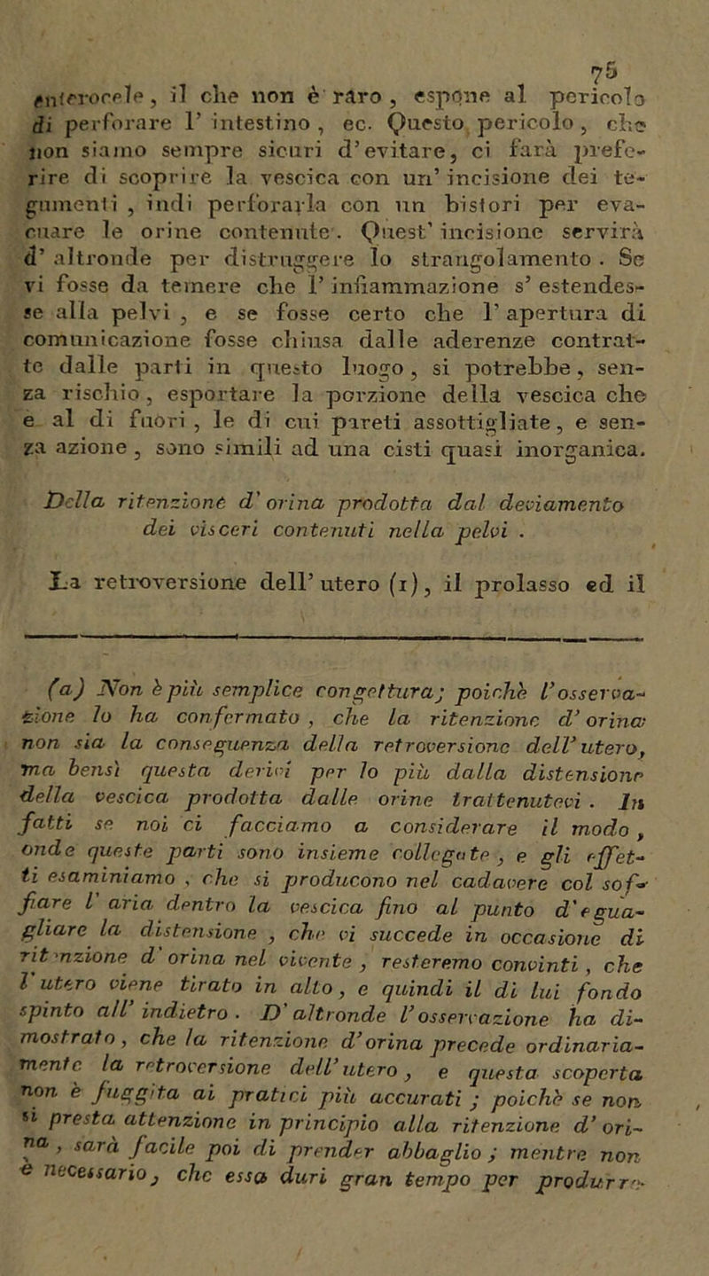 éiiierorfiìe, il che non è raro , espone al. pericolo di perforare F intestino , ec. Questo pericolo , che non siamo sempre sicuri d’evitare, ci farà prefe- rire di scoprire la vescica con un’incisione dei te- gumenti , indi perforarla con un frisi ori per eva- cuare le orine contenute. Quest’ incisione servirà d’ altronde per distruggere Io strangolamento . Se vi fosse da temere che F infiammazione s’ estendes- se alla pelvi , e se fosse certo che F apertura di comunicazione fosse chiusa dalle aderenze contrat- te dalle parti in questo luogo, si potrebbe, sen- za rischio, esportale la porzione della vescica che e al di fuòri , le di cui pareti assottigliate, e sen- za azione , sono simili ad una cisti quasi inorganica. Della ritenzione d'ovina prodotta dal deviamento dei visceri contenuti nella pelvi . La retroversione dell’utero (i), il prolasso ed il (a) Non è più semplice congettura; poiché l’osserva- zione lo ha con fermato , che la ritenzione d’orina non sia la conseguenza della retroversione dell’utero, ma bensì questa devici pPr lo più dalla distensione della vescica prodotta dalle orine trattenutevi . In fatti se noi ci facciamo a considerare il modo , onde queste parti sono insieme collegato , e gli effet- ti esaminiamo , che si producono nel cadavere col sol- fare l aria dentro la vescica fino al punto d'egua- gliare la distensione , che vi succede in occasione di rit •azione d orina nel vivente , resteremo convinti , che l’utero viene tirato in alto, e quindi il di lui fondo spinto all’ indietro . D'altronde l’osservazione ha di- mostrato, che la ritenzione d’orina precede ordinaria- mente la retroversione dell’ utero, e questa scoperta non è fuggita ai pratici più accurati ; polche se non 51 presta attenzione in principio alla ritenzione d’ori- na , sarà facile poi di prender abbaglio ; mentre non e necessarioj che essa duri gran tempo per produrr''.-