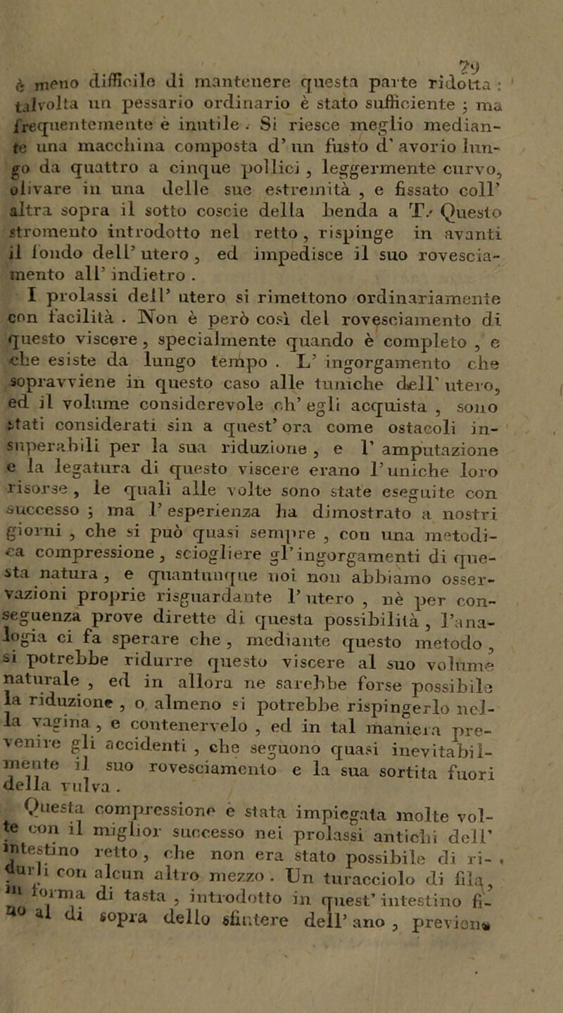 meno dimoile di mantenere questa parte ridótta : talvolta un pessario ordinario è stato sufficiente ; ma frequentemente è inutile . Si riesce meglio median- te una macchina composta d’ un fusto d' avorio lun- go da quattro a cinque pollici , leggermente curvo, oli vare in una delle sue estremità , e fissato coll’ altra sopra il sotto coscie della benda a TV Questo stromeuto introdotto nel retto , rispinge in avanti il fondo dell’ utero , ed impedisce il suo rovescia- mento all’ indietro . I prolassi dell’ utero si rimettono ordinariamente con facilità . Non è però così del rovesciamento di questo viscere, specialmente quando è completo , e che esiste da lungo tempo . L’ ingorgamento che sopravviene in questo caso alle tuniche dell' utero, ed il volume considerevole eh’ egli acquista , sono stati considerati sin a quest’ ora come ostacoli in- superabili per la sua riduzione , e 1’ amputazione e la legatura di questo viscere erano Tuniche loro risorse , le quali alle volte sono state eseguite con successo -, ma T esperienza ha dimostrato a nostri giorni , che si può quasi sempre , con una metodi- ca compressione, sciogliere gl’ingorgamenti di que- sta natura, e quantunque noi non abbiamo osser- vazioni proprie riguardante T utero , nè per con- seguenza prove dirette di questa possibilità, l’ana- logia ci fa sperare che , mediante questo metodo , si potrebbe ridurre questo viscere al suo volume naturale , ed in allora ne sarebbe forse possibile la riduzione , o almeno si potrebbe rispingerlo nel- la vagina , e contenervelo , ed in tal maniera pre- venire gli accidenti , che seguono quasi inevitabil- rnente il suo rovesciamento e la sua sortita fuori della vulva. Questa compressione e stata impiegata molte vol- te con il miglior successo nei prolassi antichi doli’ intestino retto , che non era stato possibile di ri- , Qurh con alcun altro mezzo. Un turacciolo di fila, u torma di tasta , introdotto in quest’ intestino fi- 4 al ih sopra dello sfintere dell’ ano , previdi*