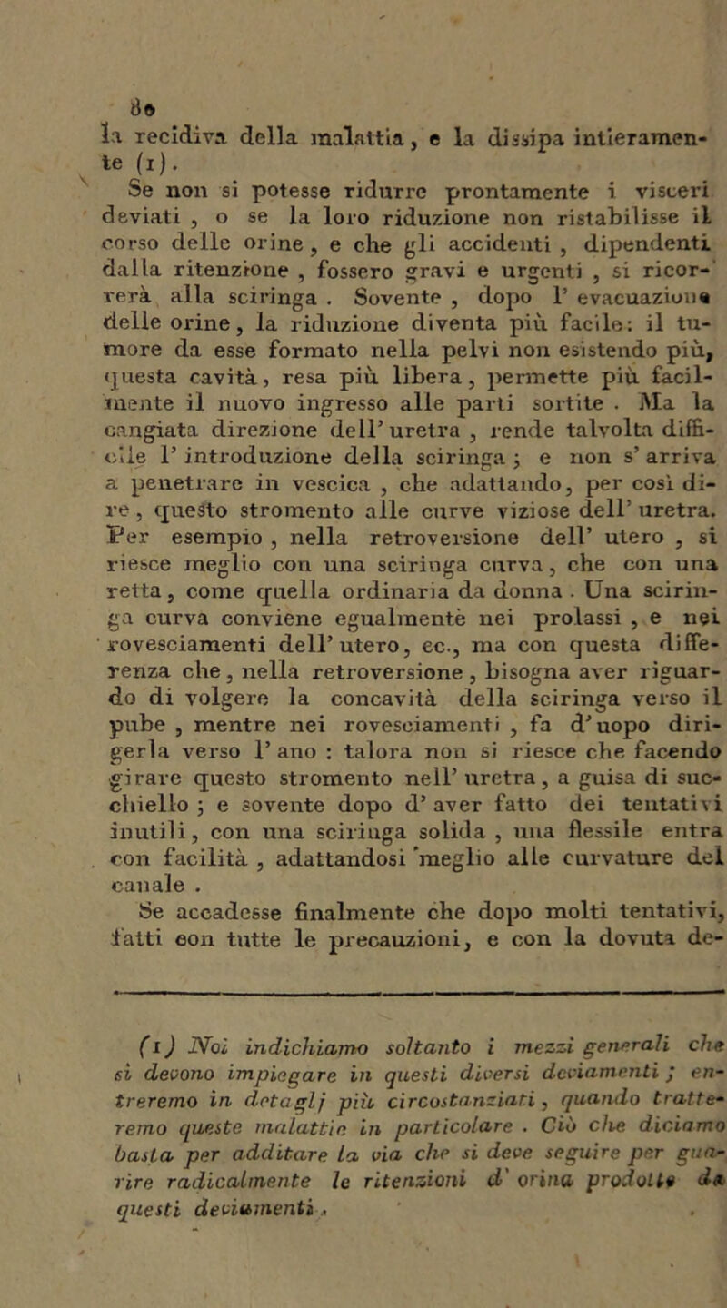 ile la recidiva della malattia, e la dissipa intieramen- te (i). Se non si potesse ridurre prontamente i visceri deviati , o se la loro riduzione non ristabilisse il corso delle orine, e che gli accidenti , dipendenti dalla ritenzione , fossero gravi e urgenti , si ricor- rerà alla sciringa . Sovente , dopo 1’ evacuazione delle orine, la riduzione diventa più facile: il tu- more da esse formato nella pelvi non esistendo più, questa cavità, resa più libera, permette più facil- mente il nuovo ingresso alle parti sortite . Ma la cangiata direzione dell’uretra , rende talvolta diffi- cile 1’ introduzione della sciringa j e non s’ arriva a penetrare in vescica , che adattando, per così di- re , questo stromento alle curve viziose dell’ uretra. Per esempio , nella retroversione dell’ utero , si riesce meglio con una sciringa curva, che con una retta, come quella ordinaria da donna . Una scirin- ga curva conviene egualmentè nei prolassi , e nei rovesciamenti dell’utero, ec., ma con questa diffe- renza che , nella retroversione , bisogna aver riguar- do di volgere la concavità della sciringa verso il pube , mentre nei rovesciamenti , fa d’uopo diri- gerla vei'so l’ano : talora non si riesce che facendo girare questo stromento nell’ uretra, a guisa di suc- chiello ; e sovente dopo d’aver fatto dei tentativi inutili, con una sciringa solida , una flessile entra con facilità , adattandosi meglio alle curvature del canale . Ì5e accadesse finalmente che dopo molti tentativi, latti eon tutte le precauzioni, e con la dovuta de- fi ) Noi indichiamo soltanto i mezzi generali che si devono impiegare in questi diversi deviamenti ; en- treremo in dota gl} piio circostanziati, quando tratte- remo queste malattie, in particolare . Ciò che diciamo basta per additare la via che si deve seguire per gua- rire radicalmente le ritenzioni d orino, prodotte d«. questi deviamenti ,