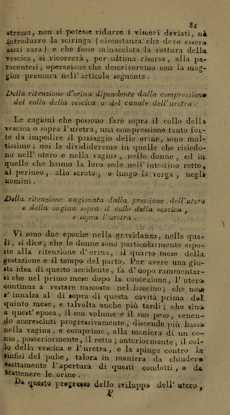 «rezza, non si potesse ridurre i visceri deviati, ni introdurre la sciringa ( circostanza che deve essere assai rara ) e che fosse minacciata la rottura della vescica, si ricorrerà, per ultima risorsa, alla pa- racentesi, operazione che descriveremo con la mag- gior premura nell3 articolo seguente . Della ritenzione cVorina dipendente dalla compresi ione del collo della vescica o del canale dell'uretra. Le cagioni che possono fare sopra il collo della vescica o sopra l’uretra, una compressione tanto fola- te da impedire il passaggio delle orine, sono mol- tissime ; noi le dividideremo in quelle che risiedo- no nell3 utero e nella vagina , nelle donne , ed in quelle che hanno la loro sede nell3intestino retto, al perineo , allo scroto , o lungo la verga , negli uomini. Della ritenzione cagionata dalla,, pressione dell'utero e della vagina sopra il cullo della vescica 3 e sopra V uretra . 1 -■ ■ ' ■■■'.' ;jy ; i ■. ' - \ i sono due epoche nella gravidanza, nelle qua- li, si dice , che le donne sono particolarmente espo- ste alla ritenzione d3 orina, il quarto mese delia, gestazione e il tempo del parto, Per avere una giu- sta idea di questo accidente, fa d’ uopo rammentar- si che nel primo mese dopo la concezione, P utero, continua a restare nascosto nel bacchio ; che noi» * innalza al di sopra di questa cavità prima dal quinto mese, e talvolta anche più tardi ; che sino a quest3 epoca, il suo volume e il suo peso, venen- do accresciuti progressivamente ., discende più basso nella vagina, e comprime, alla maniera di un co- nio, posteriormente, il retto ; anteriormente , il col- 1q della vescica e P uretra, e la spinge contro la sinfisi del pube, talora in maniera da chiuderà * «attamente 1 apertura di questi condotti , o da. trattenere le orine . ^ prvgi«#8o dello sviluppa dell3 utero , P