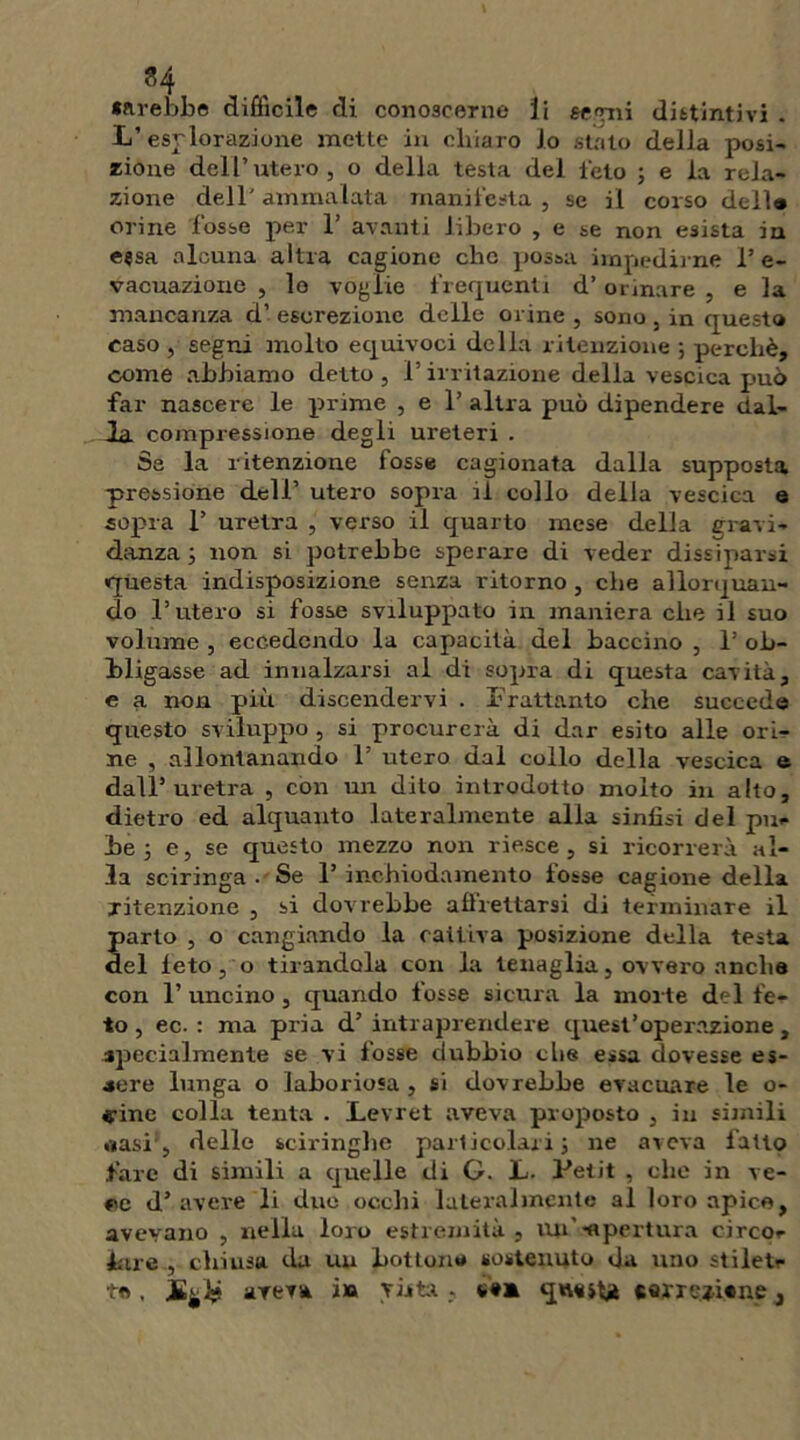 farebbe difficile di conoscerne li ee^ii distintivi . L’esrlorazione mette in chiaro lo stato della posi- zione dell’utero, o della testa del feto ; e la rela- zione dell’ammalata manifesta, se il corso dell# orine fosse per 1’ avanti libero , e se non esista in eesa alcuna altra cagione che possa impedirne 1’ e- vacuazione , lo voglie frequenti d’orinare , e la mancanza d’escrezione delle orine, sono , in questo caso , segni molto equivoci della ritenzione ; perchè, come abbiamo detto , 1’ irritazione della vescica può far nascere le prime , e 1’ altra può dipendere dal- Ja compressione degli ureteri . Sa la ritenzione fosse cagionata dalla supposta pressione dell’ utero sopra il collo della vescica e sopra F uretra , verso il quarto mese della gravi- danza ; non si potrebbe sperare di veder dissiparsi questa indisposizione senza ritorno , che allorquan- do l’utero si fosse sviluppato in maniera che il suo volume , eccedendo la capacità del bacchio , 1 ob- bligasse ad innalzarsi al di sopra di questa cavità, e a non più discendervi . Frattanto che succede questo sviluppo , si procurerà di dar esito alle ori- ne , allontanando F utero dal collo della vescica e dall’uretra , con un dito introdotto molto in alto, dietro ed alquanto lateralmente alla sinlìsi del pu- be j e, se questo mezzo non riesce, si ricorrerà al- la sciringa . Se F inchiodamento tosse cagione della ritenzione , si dovrebbe affrettarsi di terminare il Sarto , o cangiando la cattiva posizione della testa el leto, o tirandola con la tenaglia, ovvero anche con F uncino, quando fosse sicura la morte del fe- to , ec. : ma pria d’ intraprendere quest’operazione , specialmente se vi fosse dubbio die essa dovesse es- «ere lunga o laboriosa , si dovrebbe evacuare le o- «•ine colla tenta . Levret aveva proposto , in simili «nasi, delle sciringhe particolari; ne aveva fatto fare di simili a quelle di G. L. Petit , clic in ve- ee d’ avere li due occhi lateralmente al loro apice, avevano , nella loro estremità, Uti' -apertura circo- lare , chiusa da un bottone sostenuto da uno stiletr t» . aveva in visti , «•* qu^iU «arre*i«nei