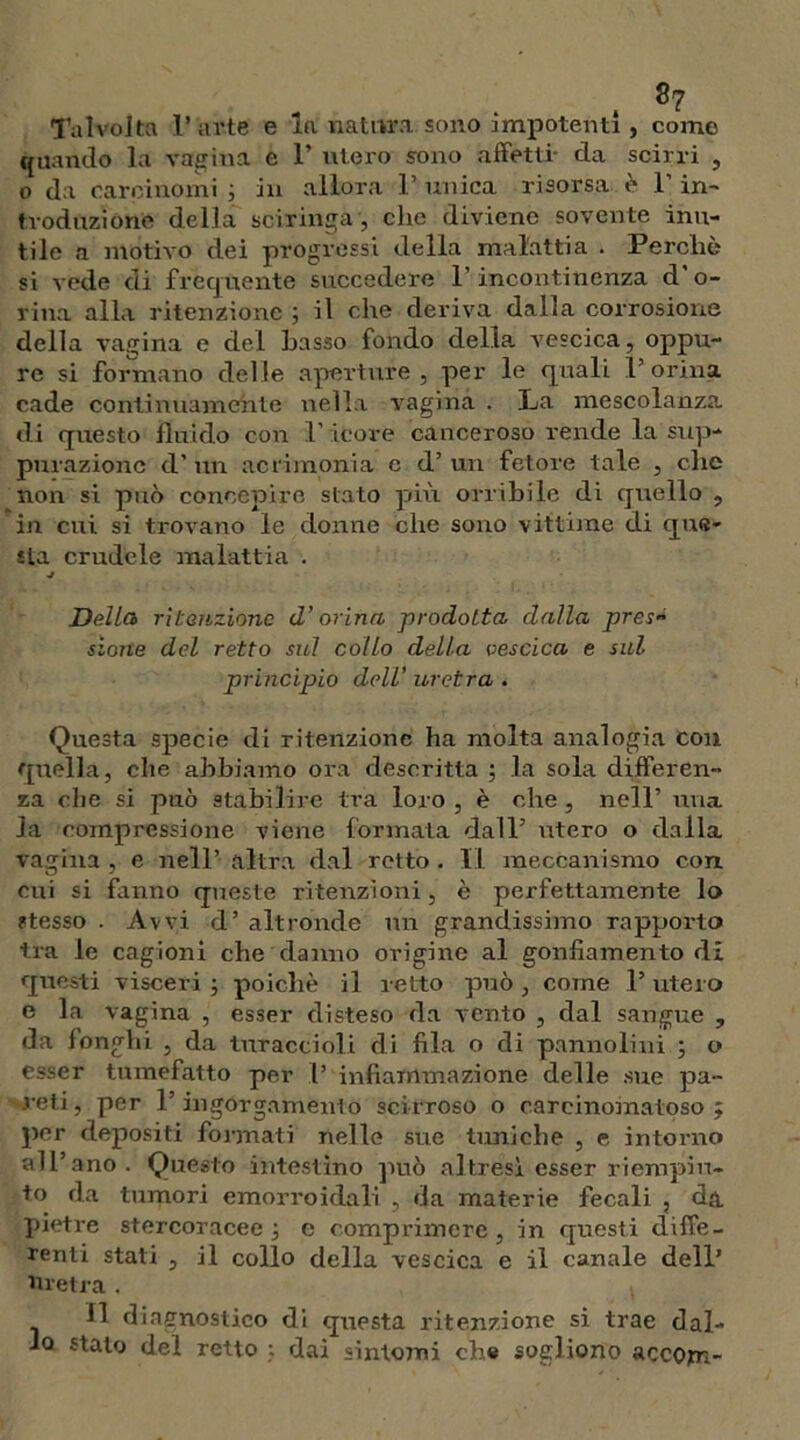 Talvolta l’ arte e la natura sono impotenti, come quando la vagina e 1’ utero sono affetti- da scirri , o da carcinomi ; in allora 1’ unica risorsa è 1’ in- troduzione della sciringa , che diviene sovente inu- tile a motivo dei progressi della malattia . Perchè si vede di frequente succedere l’ incontinenza d'o- rina alla ritenzione ; il che deriva dalla corrosione della vagina e del Lasso fondo della vescica, oppu- re si formano delie aperture, per le quali P orina cade continuamente nella vagina . La mescolanza di questo fluido con 1' icore canceroso rende la sup- purazione d’ un acrimonia e d’ un fetore tale , che non si può concepire stato più orribile di quello , in cui si trovano le donne che sono vittime di que- sta crudele malattia . j Della ritenzione d’orina prodotta dalla pres- sione del retto sul collo della vescica e sul principio dell’ uretra . Questa specie di ritenzione ha molta analogia con quella, che abbiamo ora descritta ; la sola differen- za che si può stabilire tra loro , è che , nell’ una la compressione viene formata dall’ utero o dalla vagina , e nell’ altra dal retto . Il meccanismo con cui si fanno queste ritenzioni, è perfettamente lo stesso . Avvi d’ altronde un grandissimo rapporto tra le cagioni che danno origine al gonfiamento di questi visceri ; poiché il retto può , come 1’ utero e la vagina , esser disteso da vento , dal sangue , da fonghi , da turaccioli di fila o di pannolini ; o esser tumefatto per 1’ infiammazione delle sue pa- reti, per P ingorgamelo scirroso o carcinomatoso; per depositi formati nelle sue Umiche , e intorno all’ano. Questo intestino può altresì esser riempiu- to da tumori emorroidali , da materie fecali , da pietre stercoracee; e comprimere, in questi diffe- renti stati , il collo della vescica e il canale dell’ Uretra. t 11 diagnostico di questa ritenzione si trae dal- lo stalo del retto : dai sintomi che sogliono accopi-