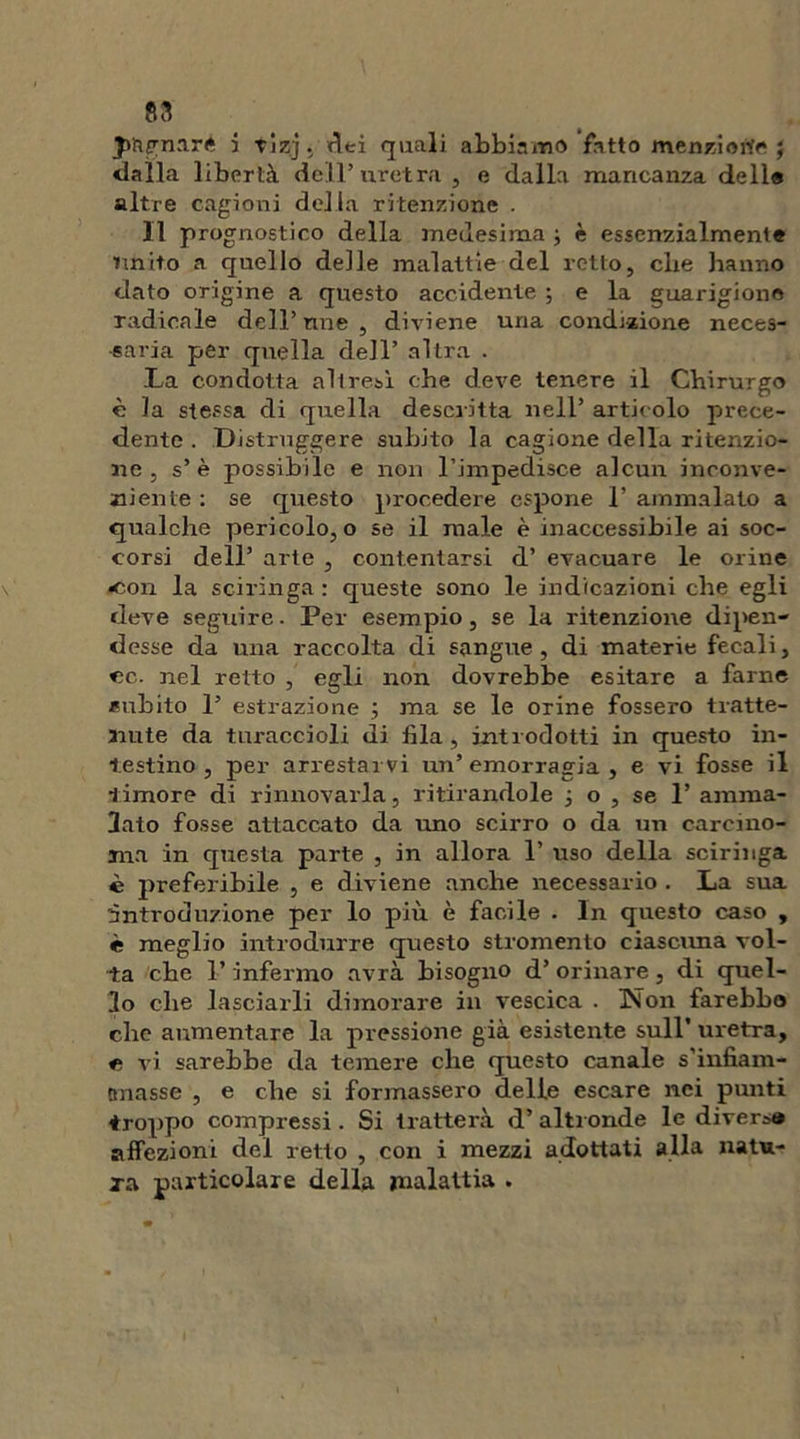 ss jmgnaré i tizj. «lei quali abbinino fatto menzione ; dalla libertà dell’uretra, e dalla mancanza delle altre cagioni della ritenzione . Il prognostico della medesima ; è essenzialmente unito a quello delle malattie del retto, che hanno dato origine a questo accidente ; e la guarigione radicale dell’nne , diviene una condizione neces- saria per quella dell’ altra . La condotta altresì che deve tenere il Chirurgo è la stessa di quella descritta nell’ articolo prece- dente . Distruggere subito la cagione della ritenzio- ne , s’è possibile e non l’impedisce alcun inconve- niente : se questo procedere espone I’ ammalato a qualche pericolo, o se il male è inaccessibile ai soc- corsi dell’ arte , contentarsi d’ evacuare le orine •con la sciringa : queste sono le indicazioni che egli deve seguire. Per esempio, se la ritenzione dipen- desse da una raccolta di sangue , di materie fecali, ec. nel retto , egli non dovrebbe esitare a farne inibito 1’ estrazione ; ma se le orine fossero tratte- nute da turaccioli di fila , introdotti in questo in- testino , per arrestarvi un’emorragia , e vi fosse il timore di rinnovarla, ritirandole -, o , se 1’ amma- lato fosse attaccato da uno scirro o da un carcino- ma in questa parte , in allora 1’ uso della sciringa è preferibile , e diviene anche necessario . La sua introduzione per lo più è facile . In questo caso , è meglio introdurre questo stromento ciascuna vol- ta che l’infermo avrà bisogno d’ orinare, di quel- lo che lasciarli dimorare in vescica . Non farebba clic aumentare la pressione già esistente sull’ uretra, e vi sarebbe da temere che questo canale s’infiam- anasse , e che si formassero delle escare nei punti troppo compressi . Si tratterà d’ altronde le diversa affezioni del retto , con i mezzi adottati alla natu- ra particolare della malattia .