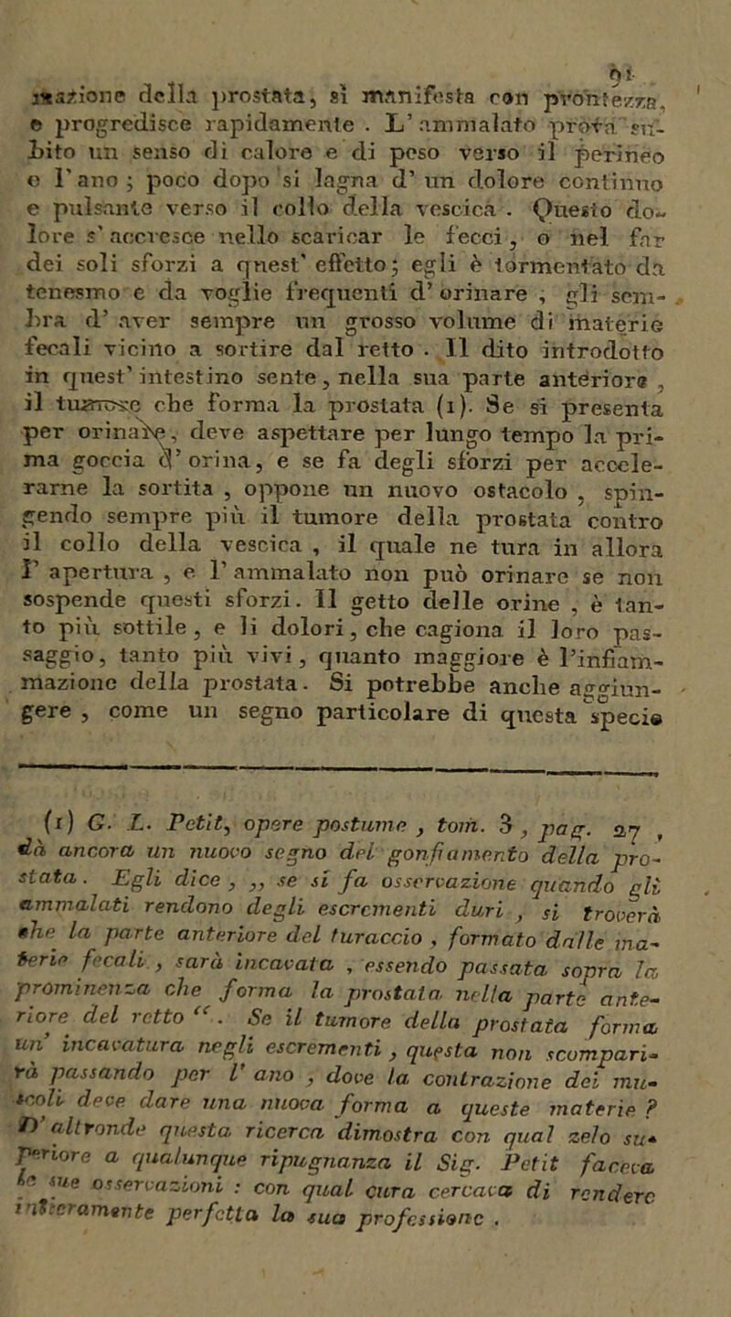 magione della prostata, sì manifesta ron prontezza, e progredisce rapidamente . L’ammalato profa sa- lito un senso di calore e di peso verso il perineo e Fano ; poco dopo si lagna d’un dolore continuo e pulsante verso il collo della vescica . Questo do- lore s accresce nello scaricar le lecci, o nel far dei soli sforzi a quest’ effetto; egli è tormentato da tenesmo e da voglie frequenti d’orinare , gli sem- bra d’ aver sempre un grosso volume di materie fecali vicino a sortire dal retto . Il dito introdotto in quest’ intestino sente, nella sua parte anteriore , il tumulo che forma la prostata (x). Se si presenta per orinaìse, deve aspettare per lungo texnpo la pri- ma goccia cF orina, e se fa degli sforzi per accele- rarne la sortita , oppone un nuovo ostacolo , spin- gendo sempre più il tumore della prostata contro il collo della vescica , il quale ne tura in allora F apertura , e F ammalato non può orinare se non sospende questi sforzi. Il getto delle orine , è tan- to più sottile, e li dolori, che cagiona il loro pas- saggio, tanto più vivi, quanto maggiore è l’infiarn- mazione della prostata. Si potrebbe anche aggiun- gere , come un segno particolare di questa specie (x) G■ L. Pctìt, opere postume , torà. 3 ,, pag. 527 dà ancora un nuovo segno del gonfiamento della prò- stata. Egli dice , „ se si fa osservazione quando gli ammalati rendono degli escrementi duri , si troverà la parte anteriore del turaccio , formato dalle ma- cerie fecali , sarà incavata , essendo passata sopra la prominenza che forma la prostata nella parte ante- riore del retto “ . Se il tumore della prostata forma un’ incavatura negli escrementi , questa non scompari- rà passando per V ano , dove la contrazione dei mu« tcoli deve dare una nuova forma a queste materie ? T)’ altronde questa ricerca dimostra con qual zelo su- Tenore a qualunque ripugnanza il Sig. Petit faceva f sue osservazioni : con qual cura cercava di rendere italamente perfetta la sua professione .