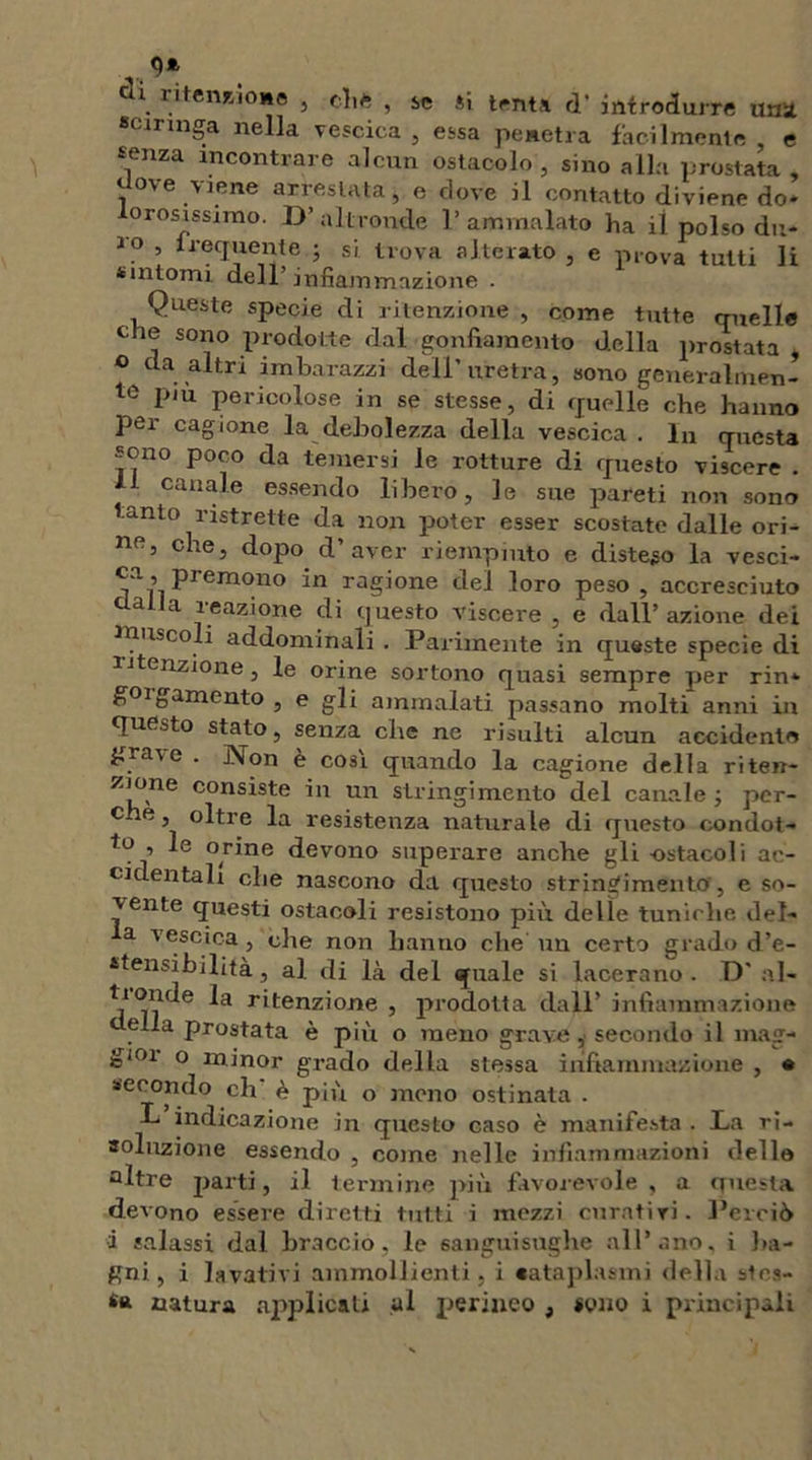 CU ritenzione , (lift , se si tenta d' introdurre una sciringa nella vescica , essa penetra facilmente e senza rncontrare alcun ostacolo , sino alla prostata , Uovo viene arrestata j e dove il contatto diviene do- orosissimo. D’altronde 1’ammalato ha il polso dn- Jo , frequente ; si. trova alterato e prova tutti li sintomi dell’infiammazione - 1 Queste specie di ritenzione , come tutte quelle che sono prodotte dal gonfiamento della prostata , 0 da altri imbarazzi dell’uretra, sono generalmen- te piu pericolose in se stesse, di quelle che hanno per cagione la debolezza della vescica . In questa sono poco da temersi le rotture di questo viscere . Ai canale essendo libero, le sue pareti non sono anto ristrette da non poter esser scostate dalle ori- ne, che, dopo d’aver riempiuto e disteso la vesci- ca, premono in ragione del loro peso , accresciuto dalla reazione di questo viscere , e dall’ azione dei muscoli addominali . Parimente in queste specie di menzione, le orine sortono quasi sempre per rin- goi gamento , e gli ammalati passano molti anni in questo stato, senza che ne risulti alcun accidenti» grave . Non è cosi quando la cagione della riten- zione consiste in un stringimento del canale ; per- che , oltre la resistenza naturale di questo condot- to , le orine devono superare anche gli -ostacoli ac- cidentali che nascono da questo stringimento', e so- vente questi ostacoli resistono più delle tuniche del- a vescica, che non hanno che un certo grado d’e- stensibilità , al di là del quale si lacerano. D’ al- r*tenz’one j prodotta dall’ infiammazione aella prostata è più o meno grave, secondo il mag- gioi o minor grado della stessa infiammazione , • secondo eli è più o mono ostinata . L indicazione in questo caso è manifesta . Da ri- soluzione essendo , come nelle infiammazioni delle altre parti, il termine più favorevole , a questa devono essere diretti tutti i mezzi curativi. Perciò 1 salassi dal braccio, le sanguisughe all’ano, i ba- gni, i lavativi ammollienti, i cataplasmi della sies- ta natura applicati al perineo , «quo i principali