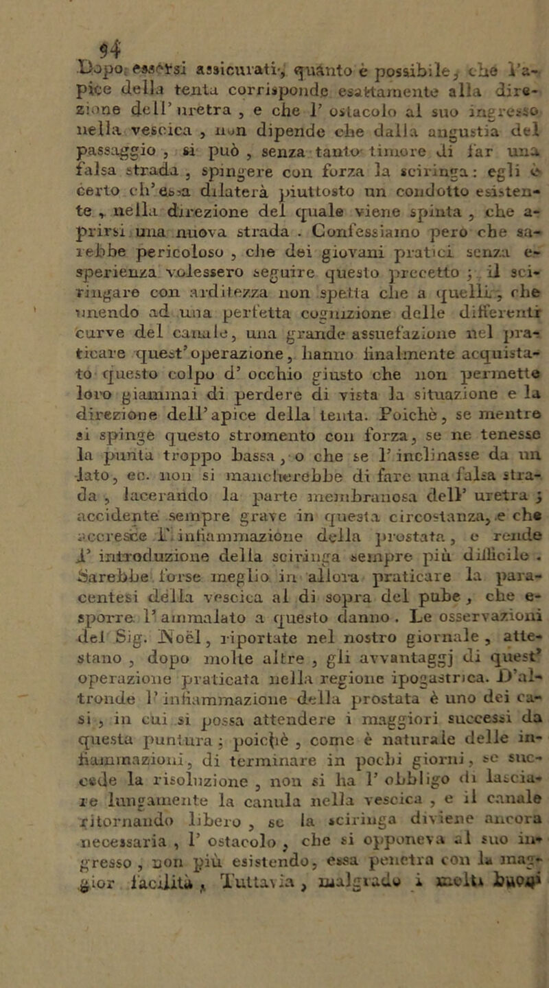 $4 Dopo Marosi assiemati-, quanto è possibile, ebe l’a- pice della tenta corrisponde esattamente alla dire- zione dell’uretra , e che 1’ ostacolo al suo ingresso nella vescica , non dipende che dalla angustia del passaggio , si può , senza tanto- timore di far una falsa strada , spingere con forza la sciringa : egli è- certo ch’esca dilaterà piuttosto un condotto esisten- te , nella direzione del cpiale viene spinta , che a- prirsi una nuova strada . Confessiamo pero che sa- rebbe pericoloso , che dei giovani pratici senza e- sperienza volessero seguire questo precetto ; . il sci- ri ngare con arditezza non spetta che a quelli,', che unendo ad una perfetta cognizione delle differenti curve del canale, una grande assuefazione nel pra- ticare quest’operazione, lianno finalmente acquista- to questo colpo d’ occhio giusto che non permette loro giammai di perdere di vista la situazione e la direzione dell’apice della lenta. Poiché, se mentre si spinge questo stromento con forza, se ne tenesse la punta troppo bassa, o che se l’inclinasse da un lato, ec. non si mancherebbe di fare una falsa stra- da , lacerando la parte membranosa dell’ uretra 3 accidente sempre grave in questa circostanza, e che accresce P, infiammazióne della prostata, e rende i’ introduzione della sciringa sempre più difficile . Sarebbe forse meglio in allora px-aticare la para- centesi delia vescica al di sopra del pube , che e- sporre. 1’ ammalato a questo danno . Le osservazioni dei Sig. JNoèl, riportate nel nostro giornale, atte- stano , dopo molte altre , gli avvantaggi di quest’ operazione praticata nella regione ipogastrica. D’al- tronde 1 ’ infiammazione della prostata è uno dei ca- si , in cui si possa attendere i maggiori successi da questa puntura ; poiché , come è naturale delle in- fiammazioni, di terminare in pochi giorni, se suc- cede la risoluzione , non si ha 1’ obbligo di lascia- re lungamente la cantila nella vescica , e il canale ritornando libero , se la sciringa diviene ancora necessaria , 1’ ostacolo , che si opponeva al suo in- gresso , non più esistendo, essa penetra con la mag-