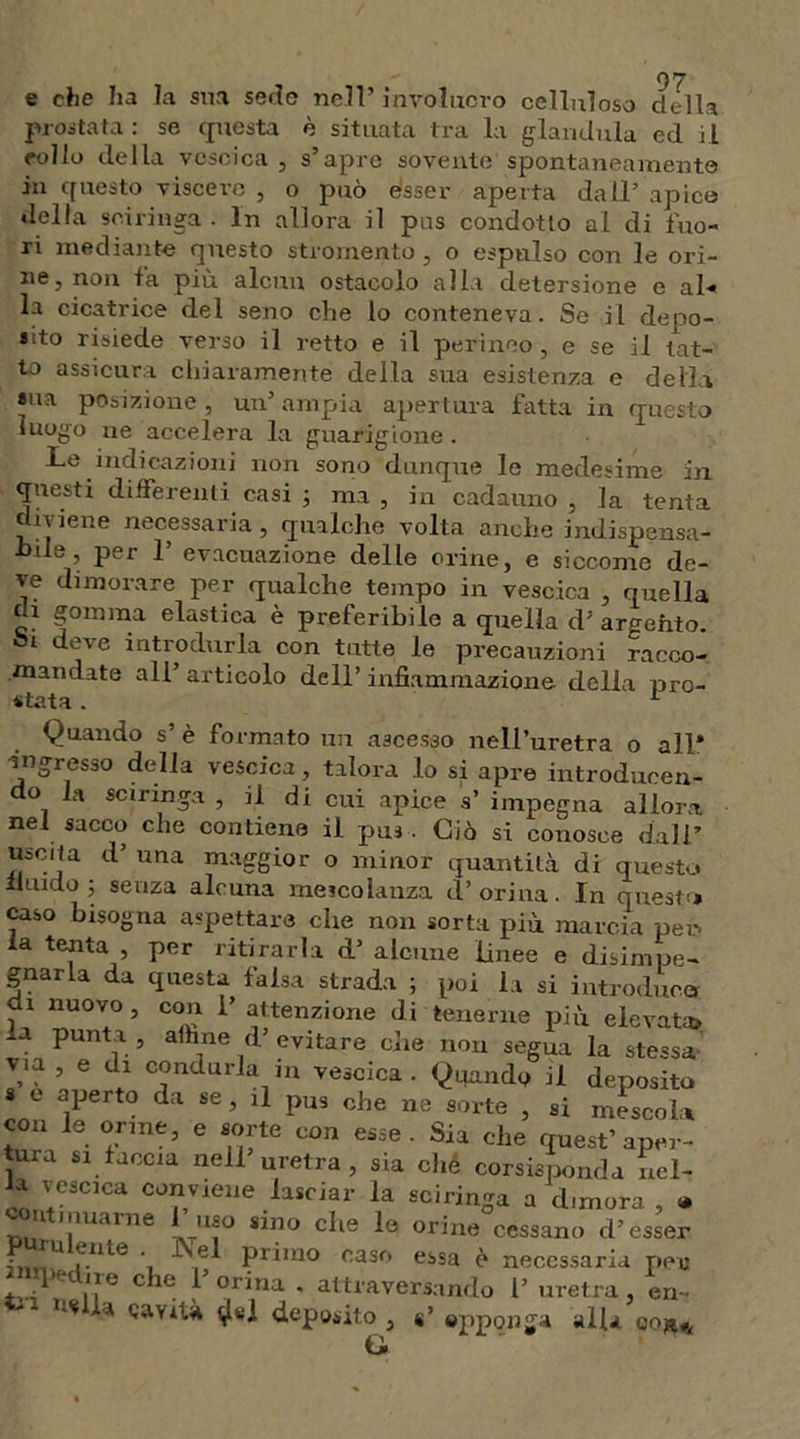 e che ha la sua sedo nell’involucro celluloso della prostata : se questa è situata tra la gianduia ed il eolio della vescica, s’apre sovente'spontaneamente jji questo viscere , o può esser aperta dall’ apice della sciringa . In allora il pus condotto al di fuo- ri mediante questo stromento, o espulso con le ori- ne, non fa più alcun ostacolo alla detersione e al- la cicatrice del seno che lo conteneva. Se il depo- sito risiede verso il retto e il perineo , e se il tat- to assicura chiaramente della sua esistenza e della sua posizione, un’ampia apertura fatta in questo luogo ne accelera la guarigione. Le indicazioni non sono dunque le medesime in questi differenti casi ; ma, in cadauno, la tenta iviene necessaria, qualche volta anche indispensa- hde, per 1’ evacuazione delle orine, e siccome de- ve dimorare per qualche tempo in vescica , quella di gomma elastica è preferibile a quella d5 argento. deve introdurla con tutte le precauzioni racco- mandate all’ articolo dell’ infiammazione delia pro- stata . 1 Quando s’ è formato un ascesso nell’uretra o all* ingresso della vescica, talora lo si apre introducen- do la sciringa , il di cui apice s’ impegna allora nel sacco che contiene il pus . Ciò si conosce dall’ uscita d’ una maggior o minor quantità di questo fluido ; senza alcuna mescolanza et’orina. In questa caso bisogna aspettare che non sorta più marcia per. la tenta , per ritirarla d’ alcune linee e disimpe- gnarla da questa falsa strada ; poi la si introduca di nuovo, con l’attenzione di tenerne più elevata» la punta , affane d’ evitare che non segua la stessa via , e di condurla in vescica. Quando il deposito « e aperto da se , il pus ohe ne sorte , si mesco!* con le orine, e sorte con esse. Sia che quest’aper- tura si faccia nell uretra, sia ché corsispònda nel- a vescica conviene lasciar la sciringa a dimora , » ii limarne uso sino che le orine cessano d’esser • u f.llLe ' primo caso essa è necessaria per pedi re che 1’ orina . attraversando l’ uretra, eri- «.« a cavità ^«1 deposito , «’ opponga all* ti