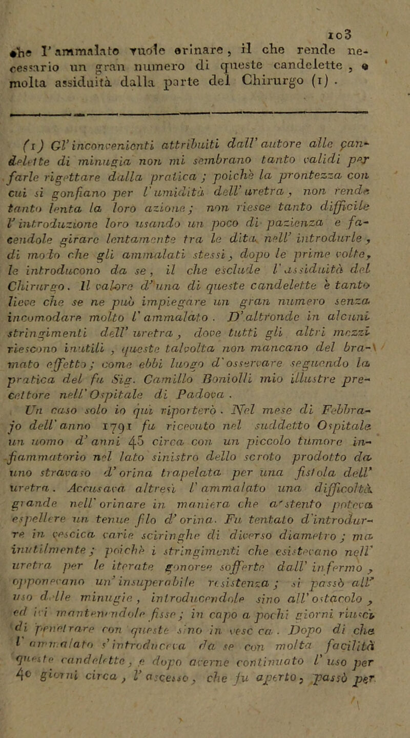 ioS #he l’ammalato ruolo orinare, il che rende ne- cessario un gran numero di queste candelette , « molta assiduità dalla parte del Chirurgo (i) . (i) Gl’ inconvenienti attribuiti dall autore alle can- delelte di minugia non mi sembrano tanto validi ppT farle rigettare dalla pratica ; poiché la prontezza con cui si gonfiano per l'umidità dell'uretra, non rende, tanto lenta la loro azione, j non riesce tanto diffìcile V introduzione loro issando un poco di pazienza e fa- cendole girare lentamente tra le ditanell’ introdurle , di mo lo che gli ammalati stessi, dopo le prime volte, le introducono da se, il che esclude V assiduità del Chirurgo. Il valore d’ ima di queste candelette e tanto lieve che se ne può impiegare un gran numero senza; incomodare molto L'ammalato. D’altronde in alcuni stringimenti dell’uretra, dove, tutti gli altri mezzi riescono inutili , queste talvolta non mancano del bra-' mato effetto: come ebbi luogo d'osservare seguendo la pratica del fu Sig. Camillo Boniol/i mio illustre pre- cettore nell'Ospitale di Padova . Un naso solo io qui riporterò ■ Ttfel mese di Febbra- io dell'anno 1791 fu ricevuto nel suddetto Ospitale un uomo d’anni circa con un piccolo tumore in- fiammatorio nd lato sinistro dello scroto prodotto da uno stravaso d’orina trapelata per una fistola dell* uretra. Accusava altresì l'ammalato una difficoltà, grande nell' orinare in maniera che a'stento poteva espellere un tenue filo d’orina. Fu tentato d’introdur- re in vescica varie sciringhe di diverso diametro j ma inutilmente ; poiché j stringimenti che esistevano nell’ uretra per le iterate gonoree sofferte dall’ infermo , opponevano un’ insuperabile resistenza j si passò all* uso cl.lle minugie, inlroducevdole sino all’ ostacolo , ed ivi mantenendole fisse ; in capo a pochi giorni riuscì, di penetrare con queste sino in ceserà.. Dopo di che l airi: alato s’intruda et va da se con molta facilità ejueste candelette, <? dopo averne continuato V uso per 4° giorni circa, 1’ascesso, che ju aperto, passò per