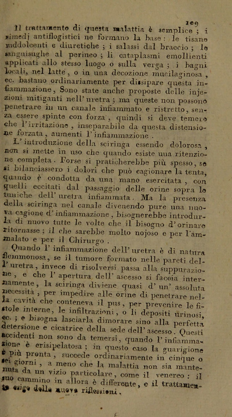 . ice Il tlattamento di questa Malattia £ semplice ; i * ime ri j antiflogistici ne formano la base: le tisane raddolcenti e diuretiche ; i salissi dal braccio 5 le sanguisughe al perineo ; li cataplasmi emollienti applicati allo stesso luogo o sulla verga ; i bagni locali, nel latte , o in una decozione murila.linosa , ec. bastano ordinariamente per dissipare questa in- fiammazione, Sono state anche proposte delle inie- zioni mitiganti nel l’ uretra 5 ma queste non possono penetrare in un canale infiammato e ristretto, sen- za essere spinte con forza , quindi si deve temere c^e 1 irritazione , inseparabile da questa distensio- ne forzata , aumenti l’infiammazione . L introduzione della sciringa essendo dolorosa , non si mette in uso che quando esiste una ritenzio- ne completa . Forse si praticherebbe più spesso, se *1 bilanciassero i dolori che può cagionare la tenta, quando è condotta, da una mano esercitata , con quel i eccitati dal passaggio delle orine sopra le tuniche dell’uretra infiammata. Ma la presenza della sciringa nel canale divenendo pure una nuo- Ta. cagione d'infiammazione , bisognerebbe introdur- la di nuovo tutte le volte che il bisogno d’orinare ritornasse ; il che sarebbe molto nojoso e per l'àm- Jnalato e per il Chirurgo . Quando 1’ infiammazione dell’ uretra è di natura flemmonosa, se il tumore formato nelle pareti del- 1 uretra, invece di risolversi passa alla suppurazio- ne , e che T apertura dell’ ascesso si faccia inter- namente, la sciringa diviene quasi d’un’ assoluta iiecessita , per impedire alle orine di penetrare nel- a cavità che conteneva il pus , per prevenire le fi- ole interne, le infiltrazioni, o li depositi tirinosi «e- , e bisogna lasciarla dimorare sino alla perfetta detersione e cicatrice della sede dell’ascesso PQ[iesd ZioiW n°n T° da temersi> quando rinfiamma- rne è eris 1 pela tosa ; m questo caso la guarigione ^ Pr.on*a ’ succede ordinariamente in cinque o nJTni ’ a.n}eno c^e malattia non sia mante- juo r! ^ Un V1.Z1° Particolare, come il venereo : il m all°ranè difl^cme, e il tratlame*- W «wg» d»U* riflessi.ni.