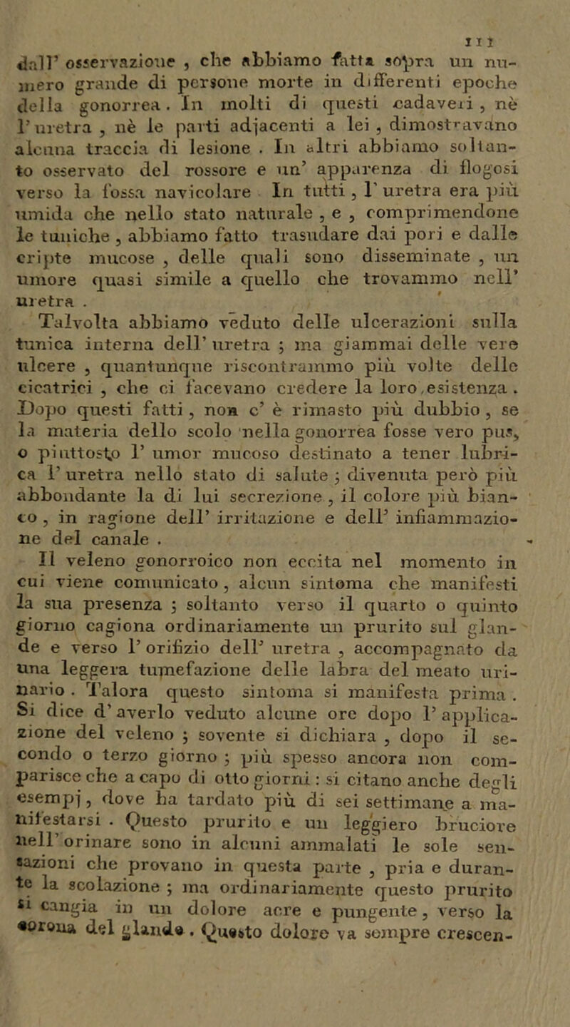 J11 dall’ osservazione , che abbiamo -fcvtt* sopra un nu- mero grande di persone morte in differenti epoche della gonorrea. In molti di questi cadaveii, nè l’uretra , nè le parti adiacenti a lei , dimostravano alcuna traccia di lesione . In altri abbiamo soltan- to osservato del rossore e un’ apparenza di flogosi verso la fossa navicolare In tutti , 1’ uretra era più umida che nello stato naturale , e , comprimendone le tuniche , abbiamo fatto trasudare dai pori e dalle cripte mucose , delle quali sono disseminate , un umore quasi simile a quello che trovammo nell’ uretra . Talvolta abbiamo veduto delle ulcerazioni sulla tunica interna dell’ uretra ; ma giammai delle vere ulcere , quantunque riscontrammo più volte delle cicatrici , che ci facevano credere la loro .esistenza . Uopo questi fatti, non c’ è rimasto più dubbio , se la materia dello scolo nella gonorrea fosse vero pus» o piuttosto T umor mucoso destinato a tener lubri- ca l’uretra nello stato di salute 3 divenuta però più abbondante la di lui secrezione , il colore più bian- co , in ragione dell’ irritazione e dell’ infiammazio- ne del canale . Il veleno gonorroico non eccita nel momento in cui viene comunicato , alcun sintonia che manifesti la sua presenza 3 soltanto verso il quarto o quinto giorno cagiona ordinariamente un prurito sul glan- de e verso 1’ orifizio dell’ uretra , accompagnato da una leggera tumefazione delle labra del meato uri- nario . Talora questo sintonia si manifesta prima . Si dice d' averlo veduto alcune ore dopo 1’ applica- zione del veleno ; sovente si dichiara , dopo il se- condo o terzo giorno 3 più spesso ancora non com- parisce che a capo di otto giorni : si citano anche defrli esempj, dove ha tardato più di sei settimane a ma- nilestarsi . Questo prurito e un leggiero bruciore nell’orinare sono in alcuni ammalati le sole sen- sazioni che provano in questa parte , pria e duran- te la scolazione ; ma ordinariamente questo prurito si cangia in un dolore acre e pungente, verso la «orona del glande . Questo dolore va sempre crescen-