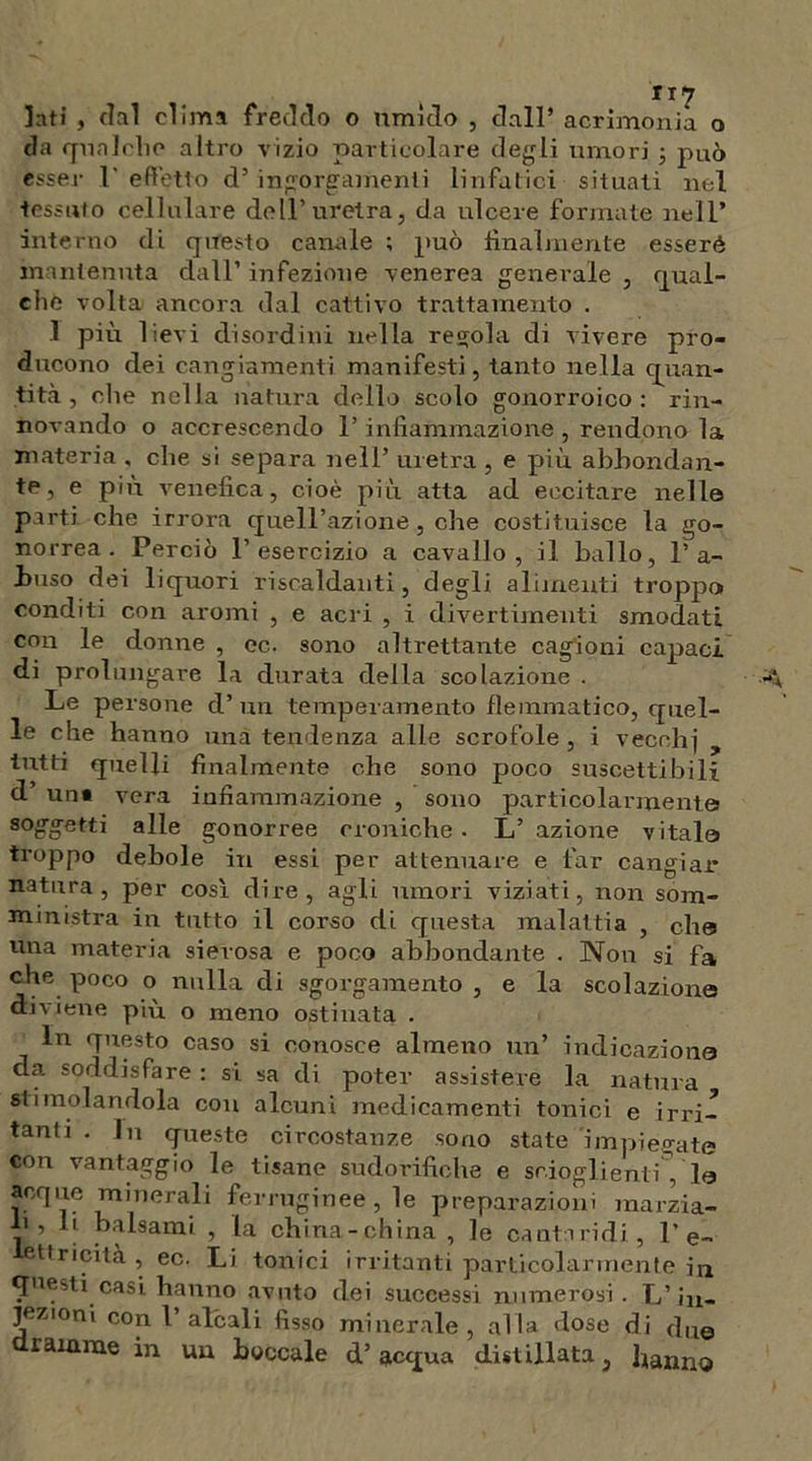 Iati , tini clima freddo o umido , dall’ acrimonia o da qualche altro vizio particolare degli umori -, può esser 1' effetto d’ ingorgamenti linfatici situati nel tessuto cellulare dell’uretra, da ulcere formate nell’ interno di questo canale ; può finalmente esseré mantenuta dall’ infezione venerea generale , qual- che volta ancora dal cattivo trattamento . 1 più lievi disordini nella regola di vivere pro- ducono dei cangiamenti manifesti, tanto nella quan- tità , che nella natura dello scolo gonorroico : rin- novando o accrescendo l’infiammazione , rendono la materia , che si separa nell’ uretra , e più abbondan- te, e più venefica, cioè più atta ad eccitare nelle parti che irrora quell’azione, che costituisce la go- norrea. Perciò l’esercizio a cavallo, il ballo, l’a- buso dei liquori riscaldanti, degli alimenti troppo conditi con aromi , e acri , i divertimenti smodati con le donne , ec. sono altrettante cagioni capaci di prolungare la durata della scolazione . Le persone d’un temperamento flemmatico, quel- le che hanno una tendenza alle scrofole, i vecchi tutti quelli finalmente che sono poco suscettibili d’ uni vera infiammazione , sono particolarmente soggetti alle gonorree croniche . L’ azione vitale troppo debole in essi per attenuare e far cangiar natura, per così dire, agli umori viziati, non som- ministra in tutto il corso di questa malattia , che una materia sierosa e poco abbondante . Non si fa che poco o nulla di sgorgamento , e la scolazione diviene più o meno ostinata . in questo caso si conosce almeno un’ indicazione da. soddisfare : si sa di poter assistere la natura stimolandola con alcuni medicamenti tonici e irri- tanti . In queste circostanze sono state impiegate con vantaggio le tisane sudorifiche e scioglienti Via acque minerali ferruginee, le preparazioni marzia- li , li balsami , la china-china , le cantaridi, 1’ e- lettricità , ec. Li tonici irritanti particolarmente in questi casi hanno avuto dei successi numerosi. L’iu- jeztoni con l’alcali fisso minerale, alla dose di due dramme in uu boccale d’acqua distillata, hanno
