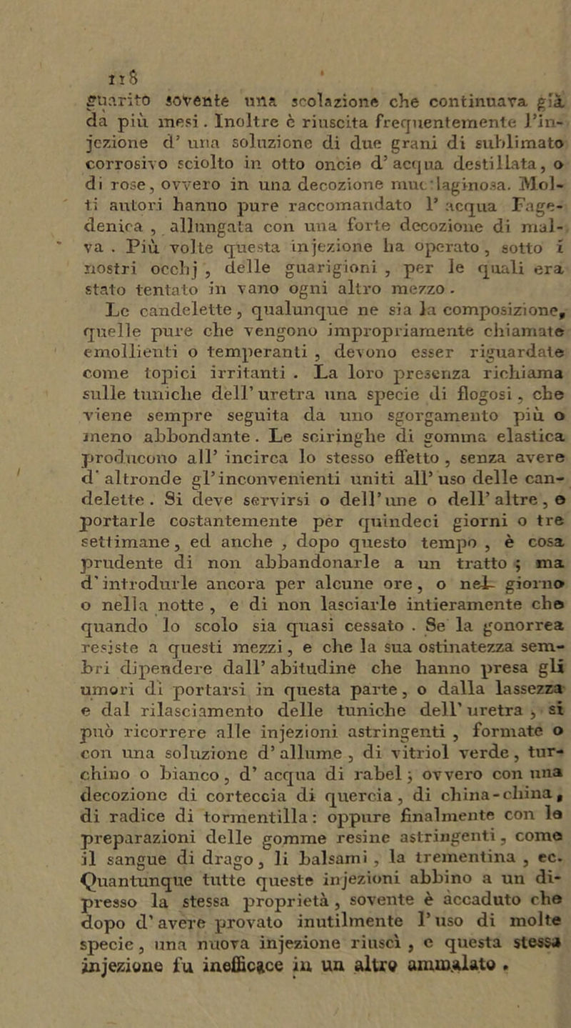 fftìaritò sovente una sedazione che continuava già da più mesi . Inoltre è riuscita frequentemente l’in- iezione d’ una soluzione di due grani di sublimato corrosivo sciolto in otto oncie d’acqua destillata, o di rose, ovvero in una decozione muc:laginosa. Mol- ti autori hanno pure raccomandato 1’ acqua Fage- denica , allungata con una forte decozione di mal- va . Più volte questa iniezione lia operato , sotto l nostri occlij , delle guarigioni , per le quali era stato tentato in vano ogni altro mezzo . Le candelette, qualunque ne sia la composizione, quelle pure che vengono impropriamente chiamate emollienti o temperanti , devono esser riguardate come topici irritanti . La loro presenza richiama sulle tuniche dell’ uretra una specie di flogosi, che viene sempre seguita da uno sgorgamento più o meno abbondante. Le sciringhe di gomma elastica producono all’ incirca lo stesso effetto , senza avere d'altronde gl’inconvenienti uniti all’uso delle can- delette. Si deve servirsi o dell’une o dell’altre , e portarle costantemente per quindeci giorni o tre settimane, ed anche , dopo questo tempo , è cosa prudente di non abbandonarle a un tratto ; ma d’introdurle ancora per alcune ore, o nel- giorno o nella notte , e di non lasciarle intieramente elio quando lo scolo sia quasi cessato . Se la gonorrea resiste a questi mezzi, e che la sua ostinatezza sem- bri dipendere dall’abitudine che hanno presa gli umori di portarsi in questa parte, o dalla lassezza e dal rilasciamento delle tuniche dell' uretra , si può ricorrere alle injezioni astringenti , formate o con una soluzione d’allume, di vitriol verde, tur- chino o bianco, d’ acqua di rabel ; ovvero con una decozione di corteccia di quercia, di china-china, di radice di tormentilla : oppure finalmente con la preparazioni delle gomme resine astringenti, come il sangue di drago , li balsami, la trementina , ec. Quantunque tutte queste injezioni abbino a un di- presso la stessa proprietà , sovente è accaduto che dopo d’avere provato inutilmente l’uso di molte specie, una nuova injezione riuscì , c questa stessa injezione fu inefficace in un altre ammalato .