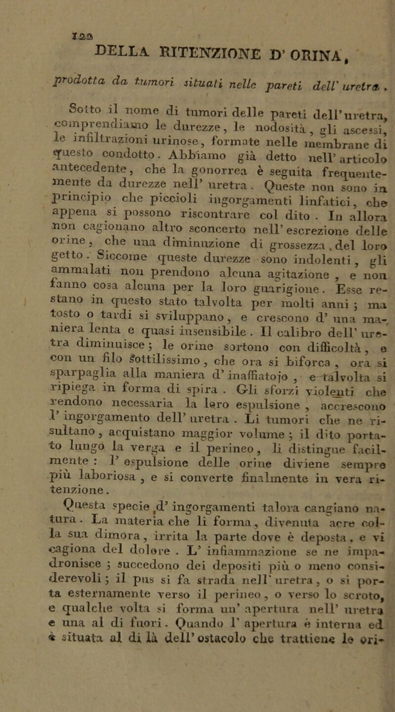 DELLA RITENZIONE D’orina, prodotta da tumori situati nelle pareti dell' uretra, . Sotto il nome di tumori delle pareti dell’uretra, comprendiamo le durezze, le nodosità, eli ascessi, le militi-azioni urinose, formate nelle membrane di questo condotto. Abbiamo già detto nell’articolo antecedente, che la gonorrea è seguita frequente- mente da durezze nell’ uretra . Queste non sono in principio che piccioli ingorgamenti linfatici, che appena si possono riscontrare col dito . In allora non cagionano altro sconcerto nell’ escrezione delle Oline, che una diminuzione di grossezza , del loro getto. Siccome queste durezze sono indolenti, gli ammalati non prendono alcuna agitazione , e non ranno cosa alcuna per la loro guarigione. Esse re- stano in questo stato talvolta per molti anni ; ma tosto o tardi si sviluppano, e crescono d’ una ma- niera lenta e quasi insensibile. Il calibro dell’ ure- tia diminuisce; le orine sortono con difficoltà, e con un filo Sottilissimo , che ora si biforca , ora si sparpaglia alla maniera d’ inaffiatojo , e -talvolta si ìipiega in forma di spira . Gli sforzi violenti che rendono necessaria la loro espulsione , accrescono 1 ingorgamento dell’ uretra . Li tumori che ne ri- sultano, acquistano maggior volume; il dito porta- to lungo la verga e il perineo, li distingue facil- mente : ]’ espulsione delle orine diviene sempre più laboriosa , e si converte finalmente in vera ri- tenzione . Questa specie (d’ ingorgamenti talora cangiano na- tura . La materia che li forma, divenuta acre col- la sua dimora, irrita la parte dove è deposta. e vi cagiona del dolore . L’ infiamma zione se ne impa- dronisce ; succedono dei depositi più o meno consi- derevoli ; il pus si fa strada nell'uretra, o si por- ta esternamente verso il perineo, o verso lo scroto, e qualche volta si forma un’ apertura nell’ uretra e una al di fuori . Quando 1' apertura è interna ed « situata al di là dell’ ostacolo che trattiem; le ori-