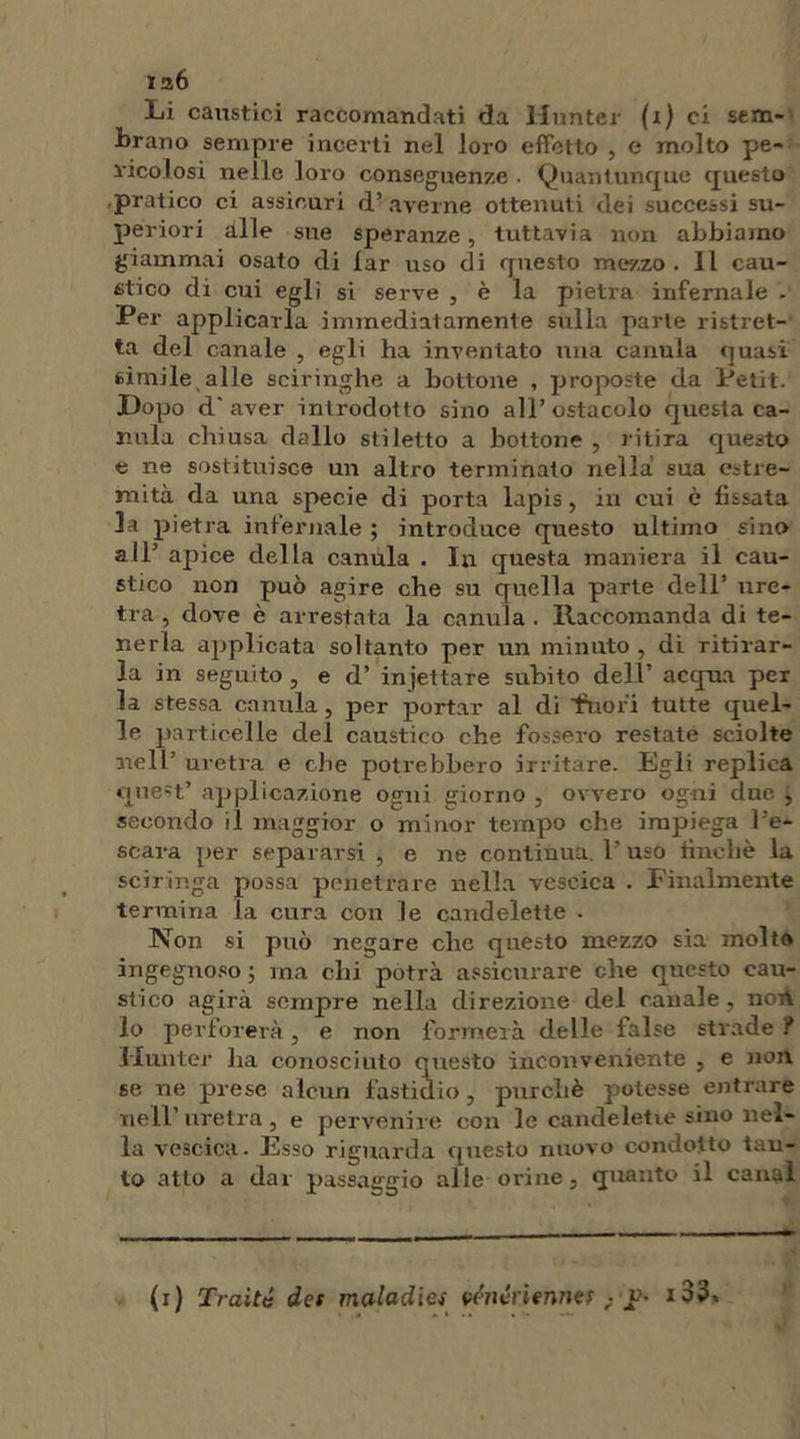 126 Li caustici raccomandati da Hunter (1) ci sem- brano sempre incerti nel loro effetto , e molto pe- ricolosi nelle loro conseguenze . Quantunque questo pratico ci assicuri d’ averne ottenuti dei successi su- periori alle sue speranze, tuttavia non abbiamo giammai osato di lar uso di questo mezzo. Il cau- stico di cui egli si serve , è la pietra infernale - Per applicarla immediatamente sulla parte ristret- ta del canale , egli ha inventato una canuia quasi simile alle sciringhe a bottone , proposte da Petit. Dopo d'aver introdotto sino all’ostacolo questa ca- ntila chiusa dallo stiletto a bottone , ritira questo e ne sostituisce un altro terminato nella sua estre- mità da una specie di porta lapis, in cui è fissata la pietra infernale ; introduce questo ultimo sino a IP apice della canuia . In questa maniera il cau- stico non può agire che su quella parte dell’ ure- tra , dove è arrestata la canuia . Raccomanda di te- nerla applicata soltanto per un minuto , di ritirar- la in seguito, e d’ injettare subito dell’ acqua per la stessa canuia, per portar al di ‘fuori tutte quel- le particelle del caustico che fossero restate sciolte nell’ uretra e che potrebbero irritare. Egli replica quest’ applicazione ogni giorno , ovvero ogni due j secondo il maggior o minor tempo che impiega Pe- scara per separarsi , e ne continua P uso finche la sciringa possa penetrare nella vescica . Finalmente termina la cura con le candelette . Non si può negare clic questo mezzo sia molto ingegnoso ; ma chi potrà assicurare che questo cau- stico agirà sempre nella direzione del canale, norV lo perforerà, e non formerà delle false strade ? Hunter ha conosciuto questo inconveniente , e non se ne prese alcun fastidio, purché potesse entrare nell’uretra, e pervenire con le candelette sino nel- la vescica. Esso riguarda questo nuovo condotto tan- to atto a dar passaggio alle orine, quanto il canal