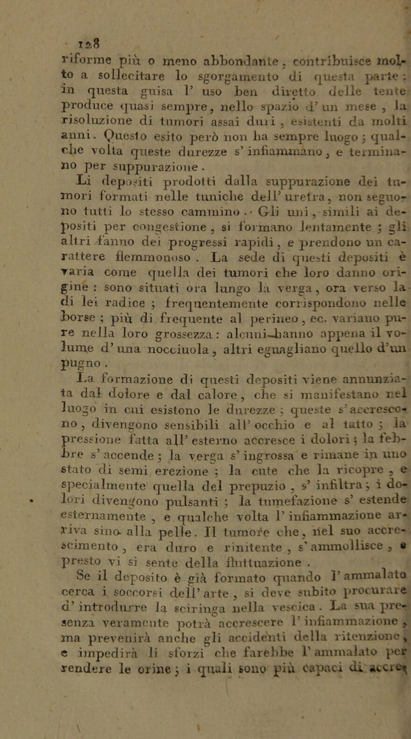 ta8 riforme più o meno abbondante, contribuisce mol- to a sollecitare lo sgorgarnento di questa parte ; in questa guisa 1’ uso ben diretto delle tente produce quasi sempre, nello spazio d’un mese , la risoluzione di tumori assai duii , esistenti da molti anni. Queslo esito però non lia sempre luogo; qual- che volta queste durezze s’infiammano, e termina- no per suppurazione . Li depositi prodotti dalla suppurazione dei tu- mori formati nelle tuniche deli’uretra, non seguo- no tutti lo stesso cammino. - Gii uni, simili ai de- positi per congestione , si formano lentamente ; gli altri fanno dei progressi rapidi, e prendono un ca- rattere flemmonoso . La sede di questi depositi è ▼aria come quella dei tumori che loro danno ori- gine : sono situati ora lungo la verga, ora verso la di lei radice ; frequentemente corrispondono nelle borse; più di frequente al perineo , ec. variano pu- re nella loro grossezza; alcuni—banno appena il vo- lume d’ una nocciuola , altri eguagliano quello d’un pugno. La formazione di questi depositi viene annunzia- ta dal dolore e dal calore, che si manifestano nel luogo in cui esistono le durezze ; queste s’accresco- no , divengono sensibili all’occhio e al tatto 5 la pressione fatta all’ esterno accresce i dolori ; la feb- bre s’ accende ; la verga s’ingrossa e rimane in uno stato di semi erezione ; la cute che la ricopre , e specialmente quella del prepuzio , s’ infiltra; i do- lori divengono pulsanti ; la tumefazione s’ estende esternamente , e qualche volta l’infiammazione ar- riva sino- alla pelle. Il tumote che, ilei suo accre- scimento, era duro e rinitente , s’ammollisce, e presto vi si sente della fluttuazione . he il deposito è già formato quando 1 ammalata cerca i soccorsi dell’ arte , si deve subito procurare d’introdurre la sciringa nella vescica. La sua prer senza veramente potrà accrescere l’infiammazione , ma prevenirà anche gli accidenti della ritenzione, e impedirà li sforzi che farebbe l’ammalato per