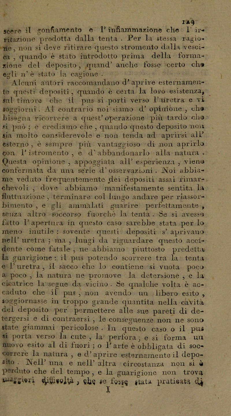 ritazione prodotta dalla tenta . Per la stessa ragio- ne, non si deve ritirare questo strumento dalla vesci- ca , quando è stato introdotto prima della torma- rione del deposito, qnand’ anche fosse certo eh® egli n’ è stato la cagione . Alcuni autori raccomandano d’aprire esternamen- te questi depositi, quando è certa la loro esistenza, sul timore che il pus si porti verso l’uretra e vi soggiorni . Al contrario noi siamo d’ opinione , eh® bisogna ricorrere a quest’ operazione più tardo elio si può ; e crediamo che , quando questo deposito non sia molto considerevole e non tenda ad aprirsi ali* esterno, è sempre più vantaggioso di non aprirlo con P iatr oménto , e d’ abbandonarlo alla natura. Questa opinione , appoggiata all’ esperienza , vieni» confermata da una serie d’ osservazioni . Noi abbia- me veduto frequentemente dei depositi assai rimar- chevoli , dove abbiamo manifestamente sentita la fluttuazione, terminare col lungo andare per riassor- bimento , e gli ammalati guarire perfettamente , senza altro soccorso fuorché la tenta . Se si avesse fatto P apertura in questo caso sarebbe stata per lo meno inutile : sovente questi depositi s’ aprivano nell’ uretra \ ma , luugi da riguardare questo acci- dente come fatale , ne abbiamo piuttosto predetta» la guarigione : il pus potendo scorrere tra la tenta e P uretra, il sacco che lo contiene si vuota poco a poco , la natura ne promove la detersione , e la cicatrice la segue da vicino . Se qualche volta è ac- caduto che il pus , non avendo un libero esito , soggiornasse in troppo grande quantità nella cavità del deposito per permettere alle sue pareti di de- tergersi e di contraersi , le conseguenze non ne sono state giammai pericolose . In questo caso o il pus si porta verso la cute , la perfora, e si forma un nuovo esito al di fuori ; o Parte è obbligata di soc- correre la natura , e d’aprire esternamente il depo- sito Nell’ una e nell’ altra circostanza non si è perduto che del tempo , e la guarigione non trova se foi^ «tata praticata