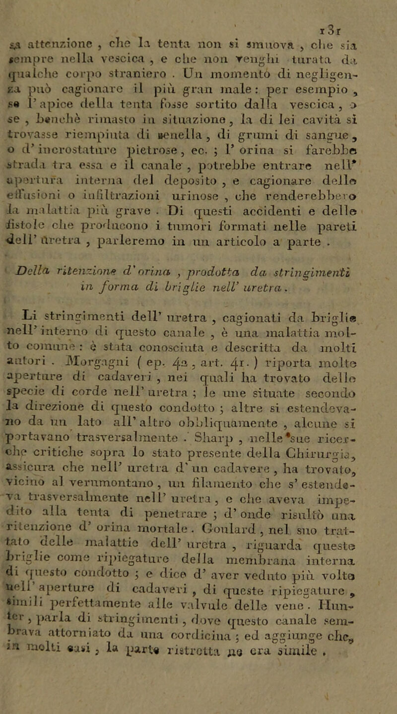 13r S,a attenzione , che la tenta non si smuova , che sia sempre nella vescica , e clie non renala turata da qualche corpo straniero . Un momento di negligen- za può cagionare il più gran male: per esempio, sa l’apice della tenta fosse sortito dalla vescica, o se , bandi è rimasto in situazione, la di lei cavità si trovasse riempiuta di ueneila, di grumi di sangue, o d’incrostature pietrose, ec. ; 1’ orina si farebbe strada tra essa e il canale , potrebbe entrare nell* apertura interna dei deposito , e cagionare dello effusioni o infiltrazioni urinose , che venderebbero la malattia più grave . Di questi accidenti e delle fistole che producono i tumori formati nelle pareti deli’ Uretra , parleremo in un articolo a parte . Della- ritenzione d'orina , prodotta da stringimenti in forma di briglie nell’uretra. Li stringimenti dell’ uretra , cagionati da briglie nell’interno di questo canale , è una malattia mol- to comune : è stata conosciuta e descritta da molti autori . Morgagni ( ep. /j.a , art. qi • ) riporta molte aperture di cadaveri , nei quali ha trovato delle specie di corde nell’ uretra ; le une situate secondo la direzione di questo condotto ; altre si estendeva- no da ira. lato all’ altro obbliquamente , alcune si portavano trasversalmente . Sharp , nelle *sue ricer- che critiche sopra lo stato presente della Chirurgia, assicura che nell’ uretra d'un cadavere, ha trovato, vicino al verumontano , un filamento che s’ estende- va trasversalmente nell’uretra, e che aveva impe- dito alla tenta di penetrare ; d’onde risultò una ritenzione d orina mortale . Ooulard , nel suo trat- tato delle malattie dell’ uretra , riguarda questo hi iglie come ripiegature della membrana interna di questo condotto j e dice d’ aver veduto più volta nell aperture di cadaveri , di queste ripiegature , simili perfettamente alle valvole delle vene. Unn- ici- , pària di stringimenti, dove questo canale sem- brava attorniato da una cordicina ; ed aggiunge che, in molti oasi, la parto ristretta ne ora simile ,