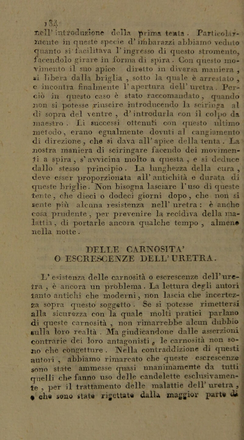 nell’ introduzione della prima tenia . Particolar- mente in queste specie d’ imbarazzi abbiamo veduto quanto si■ facilitava l’ingresso di questo strumento, facendolo girare in forma di spira . Con questo mo- vimento il suo apice diretto in diversa maniera , ni libera dalla briglia , sotto la quale è arrestato , e incollila finalmente l’apertura dell’uretra. Per- ciò in questo caso è stato raccomandato, quando non si potesse riuscire introducendo la seiringa al di sopra del ventre , d’introdurla con il colpo (la maestro . Li successi ottenuti con questo ultimo metodo, erano egualmente dovuti al cangiamento di direzione, che si dava all’ apice della tenta. La nostra maniera di sciringare facendo dei movimen- ti a spira, s'avvicina molto a questa , e si deduce dallo stesso principio . La lunghezza della cura , deve esser proporzionata all’ antichità e durata di queste briglie. Non bisogna lasciare l’uso di queste tente, che dieci o dodeci giorni dopo , che non si sente più alcuna resistenza nell’ uretra : è anche cosa prudente, per prevenire la recidiva della ma- lattia, di portarle ancora qualche tempo, almen# nella notte. DELLE CARNOSITÀ’ O ESCRESCENZE DELL’URETRA. L’esistenza delle carnosità o escrescenze dell’ure- tra , è ancora un problema . La lettura degli autori tanto antichi che moderni, non lascia che incertez- za sopra questo soggetto . Se si potesse rimettersi alla sicurezza con la quale molti pratici parlano di queste carnosità , non rimarrebbe alcun dubbio eulla loro realtà . Ma giudicandone dalle asserzioni contrarie dei loro antagonisti e le carnosità non so- no che confetture . Nella contraddizione di questi autori , abbiamo rimarcato che queste escrescenze sono state ammesse quasi unanimamente da tutti quelli che fanno uso delle candelette esclusivamen- te , per il trattamento delle malattie dell’ uretra , • che sono state rigettate dalla maggior parte dà