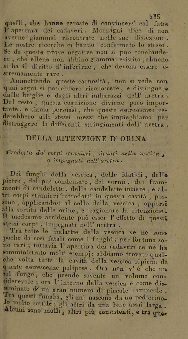 1$$ «f lift Hi, elie h amia cerotto di convincersi col fallo ]’ apertura dei cadaveri. Morgagni dice di non averne giammai riscontrate nelle sue dissezioni . Le nostre ricerche ci hanno confermato lo stesso . Se da queste prove negative non si può conchiude- re , che elleno non abbino Sfiammai esistito , almeno si ha il diritto d’ inferirne , che devono essere e- atremamente rare . Ammettendo queste carnosità , non si vede con quai segni si potrebbero riconoscere , e distinguer© dalle briglie e dagli altri imbarazzi dell’ uretra » Del resto , questa cognizione diviene poco impor- tante , e siamo persuasi , che queste escrescenze ce- derebbero al li stessi mezzi che impieghiamo per distruggere li differenti stringimenti dell’ uretra . DELLA RITENZIONE D' ORINA Prodotta da’ corpi stranieri, situati nella vescica , o impegnati nell’uretra. Dei funghi della vescica, delle idatidi , dell® pietre , del pus condensato, dei vermi, dei fram- menti di candelette, delle candelette intiere , e al- tri corpi stranieri'introdotti in questa cavità , pos- sono , applicandosi al collo della vescica , opporsi alla sortita delle orine, e cagionare la ritenzione. Il medesimo accidente può esser V effetto di questi stessi corpi , impegnati nell’ uretra . Tra tutte le malattie della vescica ve ne sono poche di così fatali come i funghi ; per fortuna so- no rari ; tuttavia T apertura dei cadaveri ce ne ha somministrato molti esempj : abbiamo trovato qual- che a cita tutta la cavità della vescica ripiena di queste escrescenze jiolipose . Ora non v* è che un sol funsfo, che prende sovente un volume con- siderevole ; ora T interno della vescica è come dis- aminato rV un gran numero di piccole caruncole . ra questi funghi, gli uni nascono da un pcdicciuo- o molto sottile ; gli altri da una base assai larga . Alcuni sono molli, altri più «©nsisUatij « tra qua*