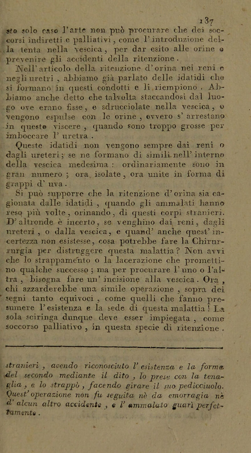 sto solo raso l’arte non può procurare die elei soc- corsi indiretti e palliativi, come l’introduzione del- la tenta nella vescica, per dar esito alle orine o prevenire gli accidenti della ritenzione. Nell’articolo della ritenzione d’orina nei reni e negli uretri , abbiamo già parlato delle idalidi che si formano in questi condotti e li riempiono . Ab- biamo anche detto che talvolta, staccandosi dal luo- go ove erano fisse , e sdrucciolate nella vescica , o vengono espulse con le orine , ovvero s’ arrestano in quest© viscere , quando sono troppo grosse per imboccare 1’ uretra . Queste idatidi non vengono sempre dai reni o dagli ureteri; se ne formano di simili.nell’interno della vescica medesima : ordinariamente sono in gran numero ; ora isolate, ora unite in forma di grappi d’ uva . Si può supporre che la ritenzione d’orina sia ca- gionata dalle idatidi , quando gli ammalati hanno resq più volte, orinando, di questi corpi stranieri. D’altronde è incerto, se venghino dai reni, dagli ureteri , o dalla vescica, e quand’ anche quest’in- certezza non esistesse, cosa potrebbe fare la Chirur- rurgia per distruggere questa malattia ? Non avvi che lo strappamento o la lacerazione che promelti- no qualche successo ; ma per procurare l’uno o l’al- tra , bisogna fare un’ incisione alla vescica . Ora , chi azzarderebbe una simile operazione , sopra dei segni tanto equivoci , come quelli che fanno pre- sumere l’esistenza e la sede di questa malattia ! La sola sciringa dunque deve esser impiegata , come soccorso palliativo , in questa specie di ritenzione . stranieri , avendo riconosciuto V esistenza e la forma del secondo mediante il dito , lo prese con la tena- glia, e lo strappò, facendo girare il suo pedice-molo. Quest’operazione non fu seguita nb da emorragia nè d alcun altro accidente , e V ammalato guarì perfet- tamente .