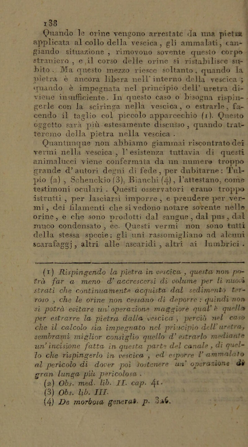 Quando la orine vengono arrestate da una pietc* applicata al collo della vescica, gli ammalati, can- giando situazione , rimovono sovente questo corpo straniero , e ,il corso delle orine si ristabilisce su- bito . Ma questo mezzo riesce soltanto, quando la pietra è ancora libera nell' interno della vescica ; quando è impegnata nel principio dell’ uretra di- viene insufficiente. In questo caso o bisogna rispin- gerle con la sciringa nella vescica, o estrarle, fa- cendo il taglio col piccolo apparecchio (i). Questo oggetto sarà più estesamente discusso , quando trat- teremo della pietra nella vescica . Quantunque non abbiamo giammai riscontrato dei vermi nella vescica , l’esistenza tuttavia di questi animalucci viene confermata da un numero troppo grande d’autori degni di fede, per dubitarne: Tul- pio (a) , Schenckio (3), Bianchi (4), l’attestano, come testimoni oculari . Questi osservatori erano troppo istrutti , per lasciarsi imporre , e prendere per ver- mi , dei iìlamenti che si vedono notare sovente nelle orine , e che sono prodotti dal sangue , dal pus , dal muco condensato , ec. Questi vermi non sono tutti della stessa specie; gli uni rassomigliano ad alcuni scarafaggi, altri alle ascaridi , altri ai Iuinbrici . (1) Rispingendo La pietra in vescica , questa non po- trà far a meno d' accrescersi di volume per li nuovi strati che continuamente acquista dal sedimento ter- roso , che le orine non cessano di deporro : quindi non si potrà evitare un' operazione maggiore qual’è quell* per estrarre la pietra dalla vescica , perciò nel caso che il calcolo sia impegnato nel principio dell'uretra, sembrami miglior consiglio quello d’ estrarlo mediante un’ incisione fatta in questa parte del canale , di quel- lo che rispingerlo in vescica , ed esjoorre l’ ammalato al pericolo di dover poi sostenere un' operazione di gran lunga più pericolosa . (a) Ohs- med- lih- II- cap. 4r* (3) Ohs. lih. Ili- (4) De morbosa generai- p.