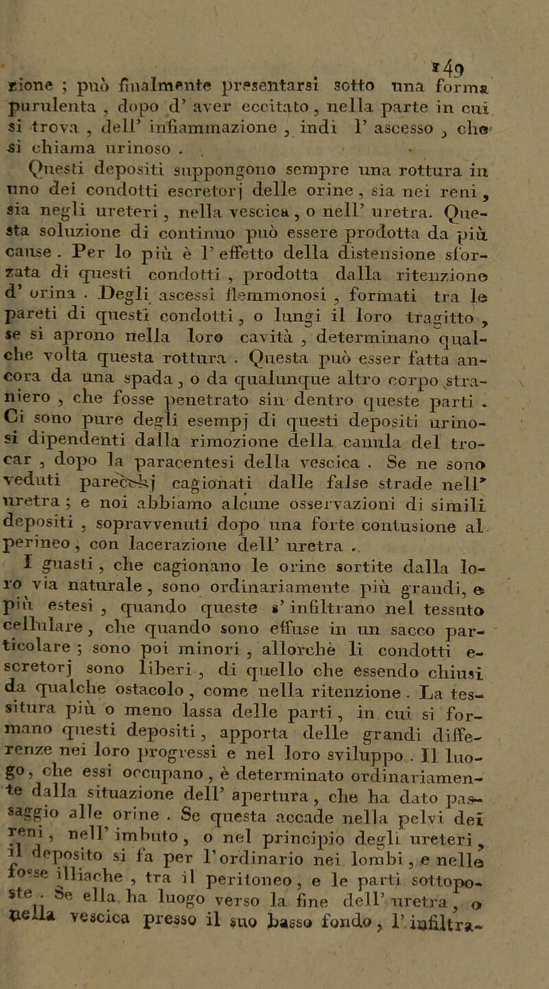 *49 rione ; può finalmente presentarsi sotto una forma purulenta , dopo d’ aver eccitato, nella parte in cui si trova , dell’ infiammazione , indi 1’ ascesso , che si chiama nrinoso . Questi depositi suppongono scnqire una rottura in uno dei condotti escretori delle orine, sia nei reni, sia negli ureteri, nella vescica , o nell’ uretra. Que- sta soluzione di continuo può essere prodotta da più cause. Per lo più è l’effetto della distensione sfor- zata di questi condotti , prodotta dalla ritenzione d’ orina . Degli ascessi flemmonosi , formati tra le pareti di questi condotti , o lungi il loro trasitto , se si aprono nella loro cavità , determinano qual- che volta questa rottura . Questa può esser fatta an- cora da una spada , o da qualunque altro corpo stra- niero , che fosse penetrato sin dentro queste parti . Ci sono pure degli esempi di questi depositi urino- si dipendenti dalla rimozione della canula del tro- car , dopo la paracentesi della vescica . Se ne sono veduti parecìdìj cagionati dalle false strade nell’’ uretra ; e noi abbiamo alcune osservazioni di simili depositi , sopravvenuti dopo una forte contusione al perineo , con lacerazione dell’ uretra . I guasti, che cagionano le orine sortite dalla lo- ro via naturale, sono ordinariamente più grandi,© pui estesi , quando queste s’infiltrano nel tessuto cellulare, che quando sono effuse in un sacco par- ticolare ; sono poi minori , allorché li condotti e- scretorj sono liberi , di quello che essendo chiusi da qualche ostacolo , come nella ritenzione . La tes- situra più o meno lassa delle parti , in cui si for- mano questi depositi , apporta delle grandi diffe- renze nei loro progressi e nel loro sviluppo . Il luo- go , che essi occupano, è determinato ordinariamen- te dalla situazione dell’ apertura, che ha dato pas- saggio alle orine . Se questa accade nella pelvi dei 5_eiy » imbuto, o nel principio degli ureteri, il deposito si fa per l’ordinario nei lombi, e nelle illiache , tra il peritoneo, e le parti sottopo- ste . ella ha luogo verso la fine dell’ uretra, o nella vescica presso il suo basso fondo, 1’. infiltra-