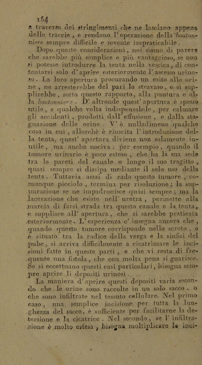 a traverso elei stringimenti die ne lasciano appena delle traecie , e rendono 1* operazione della ’bouton- niere sempre difficile e sovente impraticabile. Dopo queste considerazioni, noi siamo di parere ebe sarebbe più semplice e più vantaggioso, se non si potesse introdurre la tenta nella vespica, di con- tentarsi solo d’aprire esteriormente 1’ ascesso uri no- so . La loro apertura procurando un esito alle ori- ne , ne arresterebbe del pari lo stravaso , e si sup- plirebbe, sotto questo rapporto, alla puntura e al- la boulonniere . D’ altronde quest’ apertura è spesso utile, e qualche volta indispensabile, per calmare gli accidenti, prodotti dall’ effusione , e dalla sta- gnazione delle orine V’ è nulladimeno qualche cosa in cui , allorché è riuscita l’introduzione del- la tenta, quest’ apertura diviene non solamente in- utile , ma anche nociva : per esempio, quando il tumore urinario è poco esteso , che ha la sua sede tra le pareti del canale o lungo il suo tragitto , quasi sempre si dissipa mediante il solo uso della tenta. Tuttavia assai di rado questo tumore , co- munque picciolo , termina per risoluzione ; la sup- purazione se ne impadronisce quasi sempre ; ma la lacerazione che esiste nell’ uretra , permette alla marcia di farsi strada tra questo canale e la tenta, e supplisce all’ apertura, che si sarebbe praticata esteriormente. L’esperienza c’ insegna ancora che , quando questo tumore corrisponde nello scroto , o è situato tra la radice della verga e la sinfisi del pube, si arriva difficilmente a cicatrizzare le inci- sioni fatte in queste parti , e che vi resta di fre- quente una fistola, che con molta pena si guarisce. Se si eccettuano questi casi particolari, bisogna sem- pre aprire li depositi urinosi . La maniera d’aprire questi depositi varia secon- do che le ovine sono raccolte in un solo sacco , o che sono infiltrate nel tessuto cellulare, Nel primo caso, una semplice incisione per tutta li lun- ghezza del sacco, è sufficiente per facilitarne la de- tersione e la cicatrice . Nel secondo , se 1 infiltra- tone è molto estesa , bisogna moltiplicare lo inci-