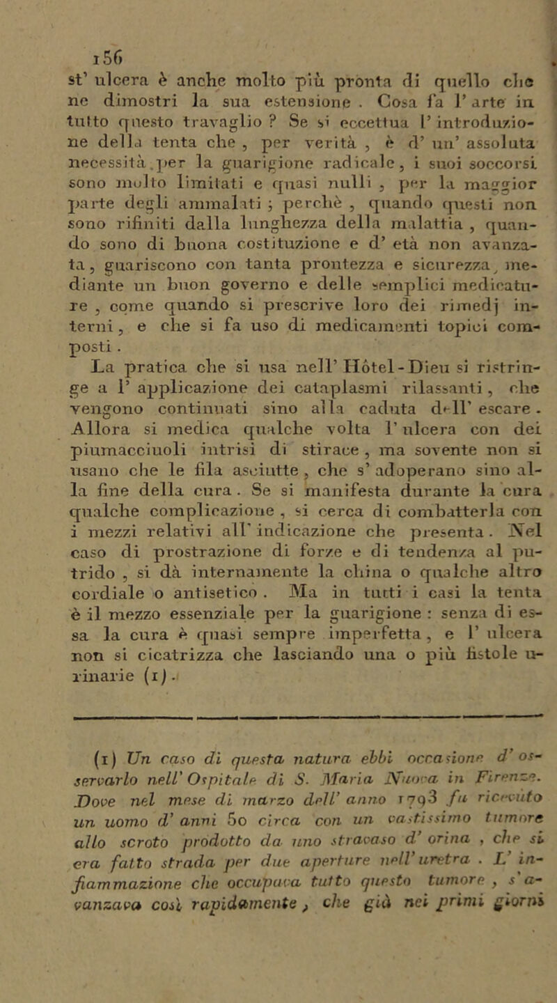 st1 ulcera è anche molto più pronta di quello clic ne dimostri la sua estensione • Cosa f a l’arte in tutto questo travaglio ? Se si eccettua l’introduzio- ne della tenta che , per verità , è d’ un’ assoluta necessità.per la guarigione radicale, i suoi soccorsi sono molto limitati e quasi nulli , per la maggior parte degli ammalati ; perchè , quando questi non sono rifiniti dalla lunghezza della malattia , quan- do sono di buona costituzione e d’ età non avanza- ta , guariscono con tanta prontezza e sicurezza _ me- diante un buon governo e delle semplici medicatu- re , come quando si prescrive loro dei rimedj in- terni , e che si fa uso di medicamenti topici com- posti . La pratica che si usa nell’Hotel-Dieu si ristrin- ge a 1’ applicazione dei cataplasmi rilassanti, che vengono continuati sino alla caduta d< 11’escare - Allora si medica qualche volta l’ulcera coti dei piumacciuoli intrisi di stiraee , ma sovente non si usano che le fila asciutte , che s’ adoperano sino al- la fine della cura . Se si manifesta durante la cura qualche complicazione , si cerca di combatterla con i mezzi relativi all'indicazione che presenta. Nel caso di prostrazione di forze e di tendenza al pu- trido , si dà internamente la china o qualche altro cordiale o antisetico . Ma in tutti i casi la tenta è il mezzo essenziale per la guarigione : senza di es- sa la cura è quasi sempre imperfetta , e 1’ ulcera non si cicatrizza che lasciando una o più fistole u- rinarie ( i ) . (i) Un caso di questa natura ebbi occasione d’os- servarlo nell' Ospitale di S. Maria Nuora in Firenze. Dove nel mese di marzo dell’ anno t7q3 fu ricevuto un uomo d’ anni 5o circa con un vastissimo tumore allo scroto prodotto da■ uno stravaso d.’ orina , che si era fatto strada per due aperture nell uretra . I. in- fiammazione che occupava tutto questo tumore , s a- vanzava cosi rapidamente, che già nei primi giorni