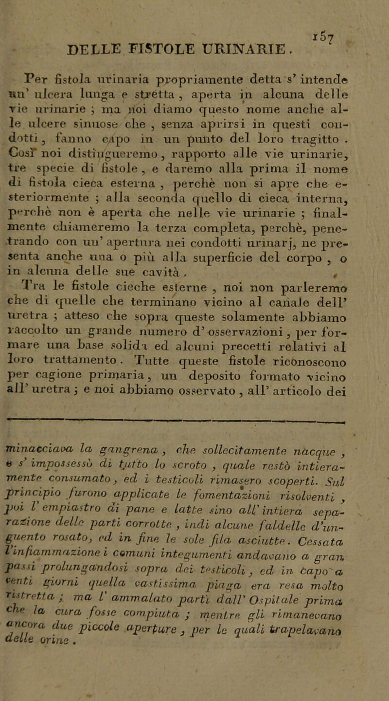 DELLE FISTOLE URINARIE . i5? Per fistola urinaria propriamente detta s’ intende un’ ulcera lunga e stretta, aperta in alcuna delle rie urinarie 3 ma noi diamo questo nome anche al- le ulcere sinuose che , senza aprirsi in questi con- dotti, fanno capo in un punto del loro tragitto . CosìT noi distingueremo, rapporto alle vie urinarie, tre specie di fistole , e daremo alla prima il nome di fistola cieca esterna , perchè non si apre che e- steriormente ; alla seconda quello di cieca interna, perchè non è aperta che nelle vie urinarie ; final- mente chiameremo la terza completa, perchè, pene- trando con un’ apertura nei condotti urinarj, ne pre- senta anche una o più alla superficie del corpo , o in alcuna delle sue cavità. , Tra le fistole cieche esterne , noi non parleremo che di quelle che terminano vicino al canale dell’ uretra ; atteso che sopra queste solamente abbiamo raccolto un grande numero d’ osservazioni , per for- mare una base solida ed alcuni precetti relativi al loro trattamento. Tutte queste fistole riconoscono per cagione primaria, un deposito formato vicino all uretra 5 e noi abbiamo osservato , all’ articolo dei minacciala la gangrena , che sollecitamente nacque , e s’ impossessò di tjitto lo scroto , quale restò intiera- mente consumato, ed i testicoli rimasero scoperti. Sul principio furono applicate le fomentazioni risolventi , poi l empiastra di pane e latte sino all' intiera sepa- razione delle parti corrotte. , indi alcune faldelle d'un- guento rosato, ed in fine, le sole fida asciutte. Cessata l infiammazione i comuni integumenti andavano a gran passi prolungandosi sopra dei testicoli, od in capo a venti giorni quella vastissima piaga era resa molto ristretta; ma l' ammalato partì dall' Ospitale prima c e la cura fosse compiuta ; mentre gli rimanevano ancora due piccole aperture , per le quali Ina pelavano delle orine .