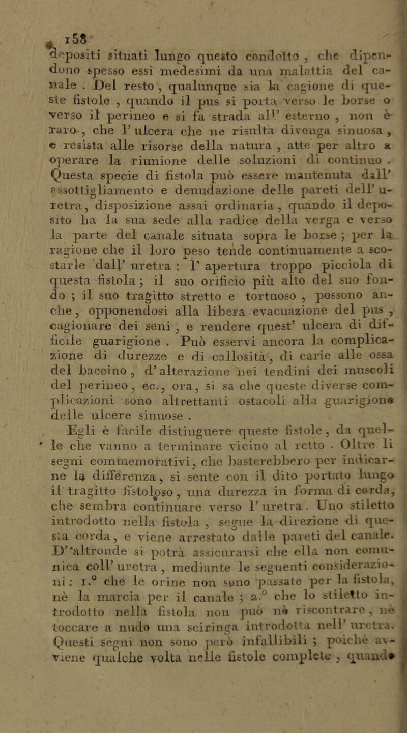 appositi situati lungo questo condotto . che dipen- dono spesso essi medesimi da una malattia del ca- nale . Del resto , qualunque sia la cagione di que- ste fìstole , quando il pus si porta verso le borse o verso il perineo e si fa strada all’ esterno , non è raro, che l’ulcera che ue risulta divenga sinuosa, e resista alle risorse della natura , atte per altro a operare la riunione delle soluzioni di continuo . Questa specie di fìstola può essere mantenuta dall’ assottigliamento e denudazione delle pareti dell’u- retra, disposizione assai ordinaria, quando il depo- sito lia la sua sede alla radice della verga e verso la parte del canale situata sopra le borse ; per la ragione che il loro peso tende continuamente a sco- starle dall’ uretra : 1’ apertura troppo picciola di questa fistola -, il suo orificio più alto del suo fon- do ; il suo tragitto stretto e tortuoso , possono an- che , opponendosi alla libera evacuazione del pus , cagionare dei seni , e rendere quest’ ulcera di dif- ficile guarigione . Può esservi ancora la complica- zione di durezze e di callosità, di carie alle ossa del haccino , d’alterazione nei tendini dei muscoli del perineo, eo., ora, si sa che queste diverse com- plicazioni sono altrettanti ostacoli alla guarigione delle ulcere sinuose . Egli è facile distinguere queste fistole, da quel- * le che vanno a terminare vicino al retto - Oltre li segni commemorativi, che basterebbero per indicar- ne la differenza, si sente con il dito portato lungo il tragitto fistoloso, una durezza in forma di corda, die sembra continuare verso l’uretra. Uno stiletto introdotto nella fistola , segue la direzione eli que- sta corda, e viene arrestato dalle pareti del canale. D’'altronde si potrà assicurarsi che ella non comu- nica coll’uretra, mediante le seguenti considerazio- ni: i.° che le orine non sono passate per la fistola, nè la marcia per il canale ; 2 ° che lo stiletto in- trodotto nella fistola non può nè riscontrare, nè toccare a nudo una sciringa introdotta nell uretra. Questi segni non sono però infallibili ; poiché av- viene qualche volta nelle fistole complete , quando