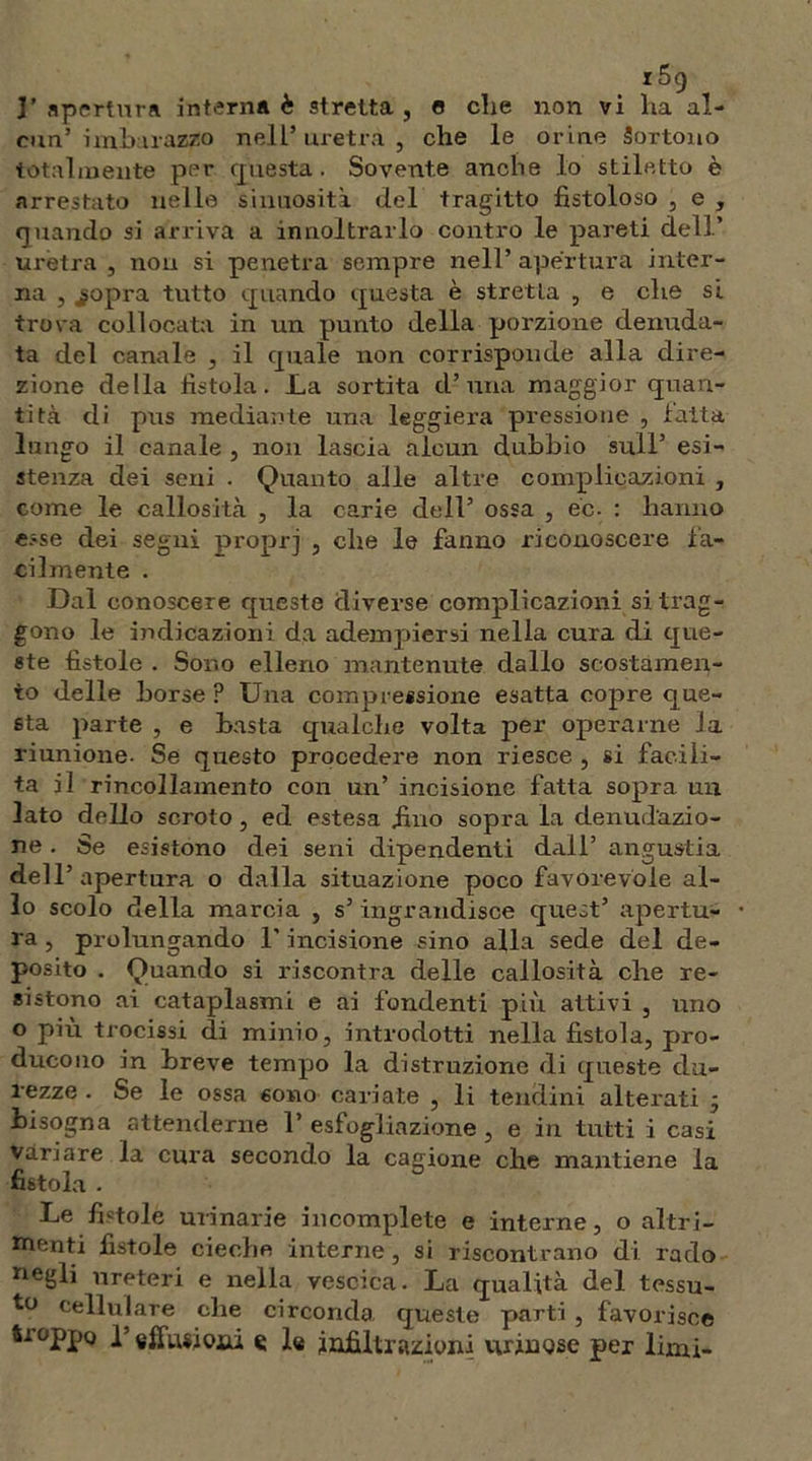 3’ apertura interna è stretta , e die non vi ha al- cun’ imbarazzo nell’ uretra , che le or ine Sortono totalmente per questa. Sovente anche lo stiletto è arrestato nelle sinuosità del tragitto fistoloso , e , quando si arriva a innoitrarlo contro le pareti dell’ uretra , non si penetra sempre nell’ apertura inter- na , jgopra tutto quando questa è stretLa , e che si trova collocata in un punto della porzione denuda- ta del canale , il quale non corrisponde alla dire- zione della fistola. La sortita d’una maggior quan- tità di pus mediante una leggiera pressione , fatta lungo il canale , non lascia alcun dubbio sull’ esi- stenza dei seni . Quanto alle altre complicazioni , come le callosità , la carie dell’ ossa , ec. : hanno esse dei segni proprj , che le fanno riconoscere fa- cilmente . Dal conoscere queste diverse complicazioni si trag- gono le indicazioni da adempiersi nella cura di que- ste fistole . Sono elleno mantenute dallo scostamen- to delle borse ? Una compressione esatta copre que- sta parte , e basta qualche volta per operarne la riunione. Se questo procedere non riesce , si facili- ta il rincollamento con un’ incisione fatta sopra un lato dello scroto, ed estesa fino sopra la denudazio- ne . Se esistono dei seni dipendenti dall’ angustia dell’apertura o dalla situazione poco favorevole al- lo scolo della marcia , s’ ingrandisce quest’ apertu- ra , prolungando l’incisione sino alla sede del de- posito . Quando si riscontra delle callosità che re- sistono ai cataplasmi e ai fondenti più aitivi , uno o più trocissi di minio, introdotti nella fistola, pro- ducono in breve tempo la distruzione di queste du- rezze . Se le ossa sono cariate , li tendini alterati ; bisogna attenderne 1’ esfogliazione , e in tutti i casi variare la cura secondo la cagione che mantiene la fistola . Le fintole urinarie incomplete e interne, o altri- menti fistole cieche interne, si riscontrano di rado negli ureteri e nella vescica. La qualità del tessu- to cellulare che circonda queste parti , favorisce troppo p effusosi « le infiltrazioni urinQse per limi-