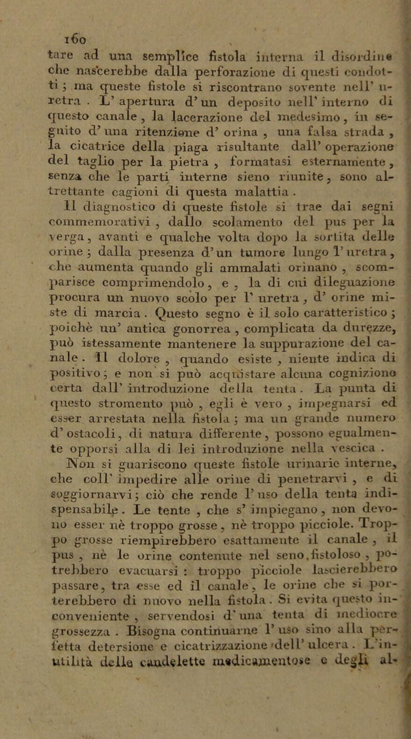 i6o tare ad una semplice fistola interna il disordine che nascerebbe dalla perforazione di questi condot- ti j ma queste fistole si riscontrano sovente nell’ u- rctra . L’apertura d’un deposito nell'interno di questo canale , la lacerazione del medesimo, in se- guito d’ una ritenzione d’ orina , una falsa strada , la cicatrice della piaga risultante dall’ operazione del taglio per la pietra , formatasi esternamente , senza che le parti interne sieno riunite, sono al- trettante cagioni di questa malattia . 11 diagnostico di queste fistole si trae dai segni commemorativi , dallo scolamento del pus per la verga, avanti e qualche volta dopo la sortita delle orine ; dalla presenza d’un tumore lungo 1’ uretra , che aumenta quando gli ammalati orinano , scom- parisce comprimendolo, e , la di cui diieguazione procura un nuovo scólo per 1’ uretra , d’ orine mi- ste di marcia . Questo segno è il solo caratteristico ; poiché un’ antica gonorrea , complicata da durezze, può istessamente mantenere la suppurazione del ca- nale . Il dolore , quando esiste , niente indica di positivo; e non si può acquistare alcuna cognizione certa dall’introduzione della tenta. La punta di questo stromento può , egli è vero , impegnarsi ed esser arrestata nella fistola ; ma un grande numero d’ ostacoli, di natura differente , possono egualmen- te opporsi alla di lei introduzione nella vescica . INon si guariscono queste fistole urinarie interne, che coll' impedire alle orine di penetrarvi , e di soggiornarvi ; ciò che rende l’uso della tenta indi- spensabile . Le tente , che s’ impiegano , non devo- no esser nè troppo grosse, nè troppo picciole. Trop- po grosse riempirebbero esattamente il canale , il pus , nè le orine contenute nel seno .fistoloso , po- trebbero evacuarsi : troppo picciole lascierebbero passare, tra esse ed il canale, le orine che si por- terebbero di nuovo nella fistola. Si evita questo in- conveniente , servendosi d'una tenta di mediocre grossezza . Bisogna continuarne 1’ uso sino alla per- fetta detersione e cicatrizzazione 'dell’ ulcera . L in- utilità delia caudelette medicamentose c degli al-