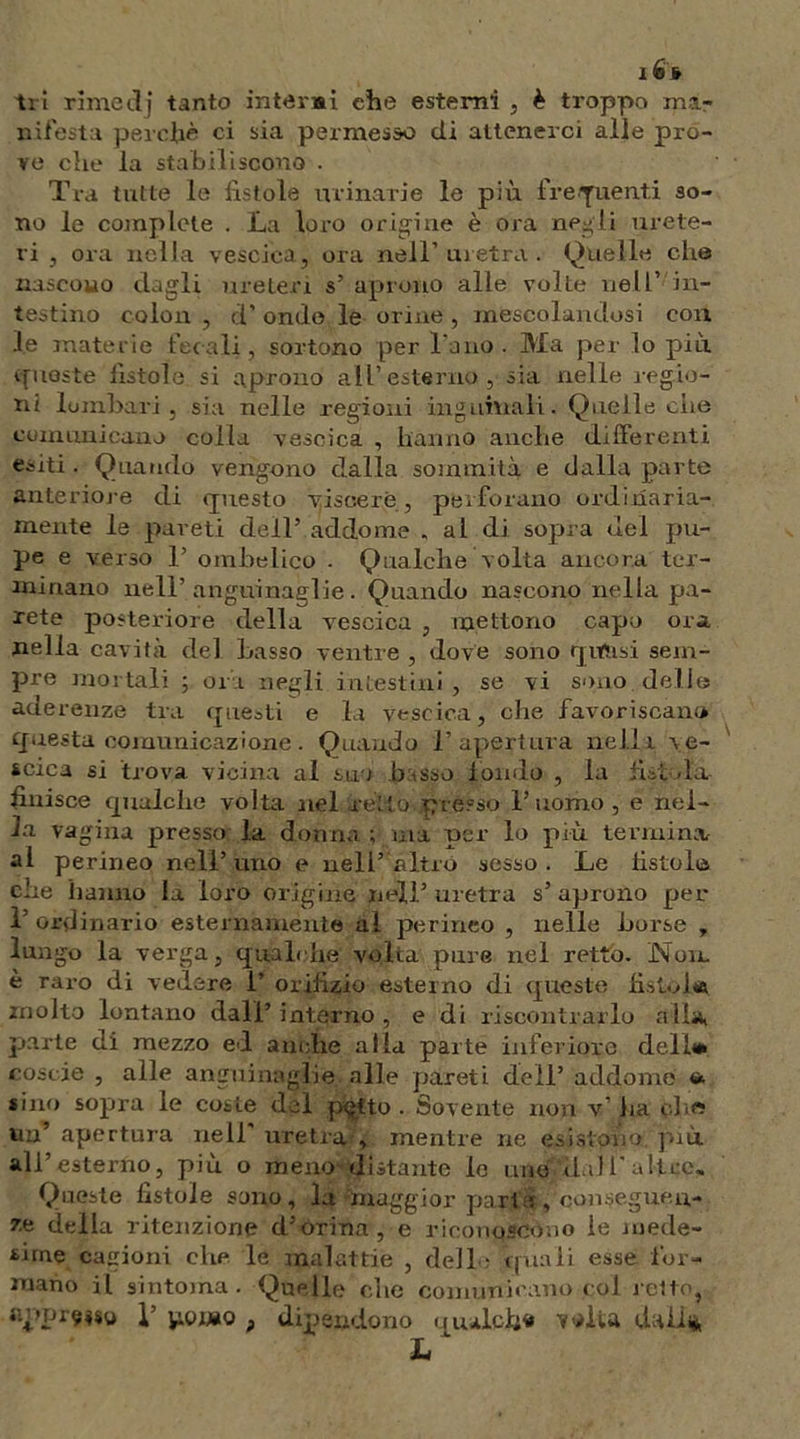 lÉfr tri rimedj tanto intanai che esterni , è troppo mar ni festa perchè ci sia permesso di attenerci alle pro- ve che la stabiliscono . Tra tutte le fistole urinarie le pili frequenti so- no le complete . La loro origine è ora negli urete- ri , ora nella vescica, ora nell’uretra. Quelle che nascono dagli ureteri s’ aprono alle volte nell’ in- testino colon , d’ ondo le orine , mescolandosi con le materie fecali, sortono per l'ano. Ma per lo più queste fistole si aprono all’esterno, sia nelle legio- ni lombari, sia nelle regioni inguinali. Quelle che comunicano colla vescica , hanno anche differenti e^iti . Quando vengono dalla sommità e dalla parte anteriore di questo viscere , perforano ordinaria- mente le pareti dell’ addome , al di sopra nel pu- pe e verso 1’ ombelico . Qualche volta ancora ter- minano nell’anguinaglie. Quando nascono nella pa- rete posteriore della vescica , mettono capo ora nella cavità del basso ventre , dove sono qvftisi sem- pre mortali ; ora negli intestini, se vi sono delle aderenze tra questi e la vescica, che favoriscane questa comunicazione. Quando l’apertura nella ve- scica si trova vicina al suo basso fondo , la fistola finisce qualche volta nel retto presso l’uomo, e nel- la vagina presso: la donna ; ina per lo più termina al perineo nell’ uno e nell’ altro sesso . Le fistolo che hanno la loro origine nell’ uretra s’ aprono per l’ordinario esternamente ai perineo , nelle borse , lungo la verga, qualche volta pure nel retto. Non. è raro di vedere 1’ orifizio esterno di queste fi stolta molto lontano dall’interno, e di riscontrarlo alia, parte di mezzo ed anche alla parte inferiore dell* coscie , alle anguinaglie .alle pareti dell’ addome <* «ino sopra le coste del p<jtto . Sovente non v' ha ohe? un’ apertura nell uretra , mentre ne esistono, più all’esterno, più o meno distante le uno dall’altre. Queste fistole sono, la ^maggior parta , conseguen- ze della ritenzione d’orina, e riconoscono le mede- sime cagioni che le malattie , dell : quali esse for- mano il sintoma. Quelle che comunicano col ietto, appreso 1’ pomo , dipendono qualche volta dall*.