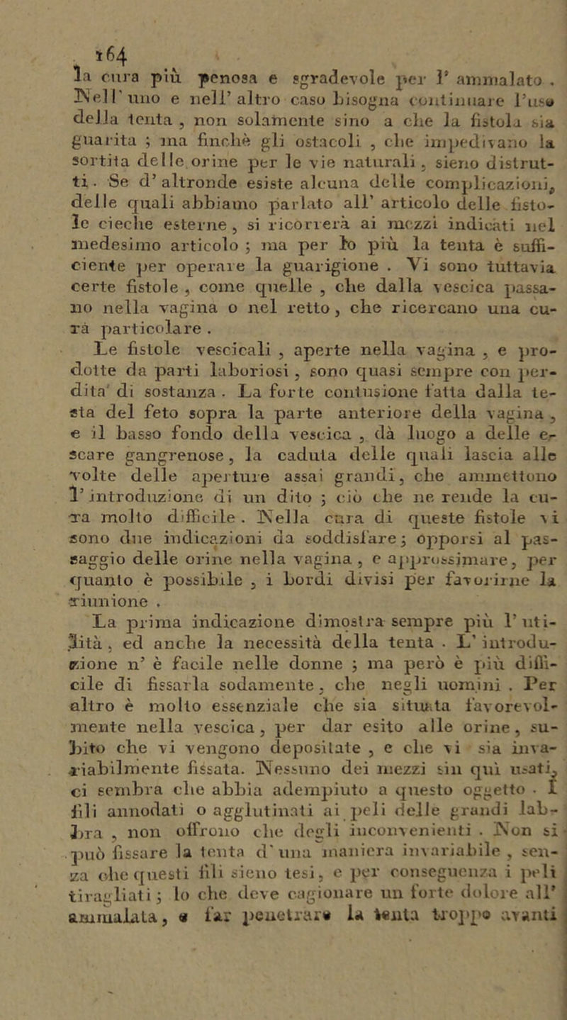 la cura più penosa e sgradevole per l’ammalato. Nell'uno e nell’altro caso bisogna continuare 1’us* della tenta , non solamente sino a ebe la fistola sia guarita ; ma finché gli ostacoli , ebe impedivano la sortita dello orine per le vie naturali, sieno distrut- ti . Se d’ altronde esiste alcuna delle complicazioni, delle quali abbiamo parlato all’ articolo delle fisto- le cieche esterne , si ricorrerà ai mezzi indicati nel medesimo articolo ; ma per lo più la tenta è suffi- ciente per operaie la guarigione . Vi sono tuttavia certe fistole , come quelle , die dalla vescica passa- no nella vagina o nel retto, che ricercano una cu- ra particolare . Le fistole vescicali , aperte nella vagina , e pro- dotte da parti laboriosi, sono quasi sempre con per- dita di sostanza . La for te contusione fatta dalla te- sta del feto sopra la parte anteriore della vagina , e il basso fondo della vescica , dà luogo a delle e- scare gangrenose , la caduta delle quali lascia alle Tolte delle aperture assai grandi, che ammettono l’introduzione di un dito ; ciò die ne rende la eu- -xa molto difficile. Nella cura di queste fistole a i sono due indicazioni da soddisfare 3 opporsi al pas- saggio delle orine nella vagina , e approssimare, per quanto è possibile , i bordi divisi per favorirne la Timi ione . La prima indicazione dimostra sempre più l’uti- lità . ed anche la necessità della tenta . L’ introdu- zione n’ è facile nelle donne 3 ma però è più diffi- cile di fissarla sodamente, che negli uomini . Per altro è molto essenziale che sia situata favorevol- mente nella vescica, per dar esito alle orine, su- bito che vi vengono depositate , e che vi sia inva- riabilmente fissata. Nessuno dei mezzi sin qui usati, ci sembra die abbia adempiuto a questo oggetto . I fili annodati o agglutinati ai peli delle grandi lab- bra , non offrono che deirli inconvenienti . Non si può fissare la tenta cl' una maniera invariabile, sen- za che questi fili sieno tesi, e per conseguenza i peli ti ragliati 3 lo che deve cagionare un forte dolore all’ ammalala, <* far penetrare la tenta troppo avanti